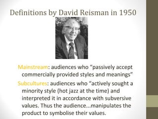 Definitions by David Reisman in 1950




  Mainstream: audiences who “passively accept
   commercially provided styles and meanings”
  Subcultures: audiences who “actively sought a
   minority style (hot jazz at the time) and
   interpreted it in accordance with subversive
   values. Thus the audience...manipulates the
   product to symbolise their values.
 