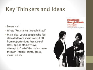 Key Thinkers and Ideas

• Stuart Hall
• Wrote ‘Resistance through Ritual’
• Main idea: young people who feel
  alienated from society or cut off
  from opportunities (because of
  class, age or ethnicity) will
  attempt to ‘resist’ the mainstream
  through ‘rituals’: crime, dress,
  music, art etc.
 
