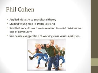 Phil Cohen
• Applied Marxism to subcultural theory
• Studied young men in 1970s East End
• Said that subcultures form in reaction to social divisions and
  loss of community
• Skinheads: exaggeration of working class values and style…
 