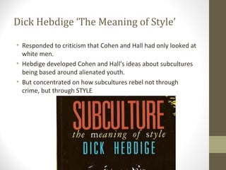 Dick Hebdige ‘The Meaning of Style’

• Responded to criticism that Cohen and Hall had only looked at
  white men.
• Hebdige developed Cohen and Hall’s ideas about subcultures
  being based around alienated youth.
• But concentrated on how subcultures rebel not through
  crime, but through STYLE
 