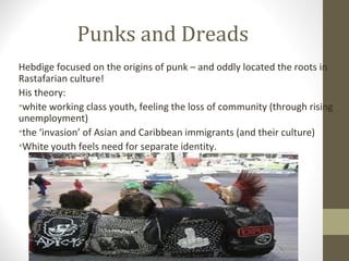 Punks and Dreads
Hebdige focused on the origins of punk – and oddly located the roots in
Rastafarian culture!
His theory:
•white working class youth, feeling the loss of community (through rising
unemployment)
•the ‘invasion’ of Asian and Caribbean immigrants (and their culture)
•White youth feels need for separate identity.
 