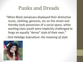 Punks and Dreads
“When Black Jamaicans displayed their distinctive
  music, clothing, gestures, etc on the street and
  thereby took possession of a social space, white
  working-class youth were implicitly challenged to
  forge an equally "dense" style of their own.”
- Dick Hebdige Subculture: the meaning of style
 