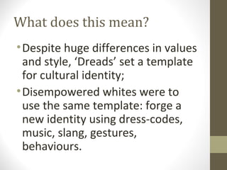 What does this mean?
• Despite huge differences in values
  and style, ‘Dreads’ set a template
  for cultural identity;
• Disempowered whites were to
  use the same template: forge a
  new identity using dress-codes,
  music, slang, gestures,
  behaviours.
 