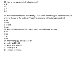 34. How to run a process in the background?
a) &
b) *
c) ?
d) |
35. Which command can be executed by a user who is already logged into the system, in
order to change to the root user? (type the command without any parameters)
a) su
b) root
c) chroot
d) user
36. Process information in the current shell can be obtained by using
a) kill
b) bg
c) fg
d) ps
37. .The Umang app is developed by
a) Meity and NeGD
b) Ministry of Defence
c) Ministry of IT
d) Ministry of Finance
 