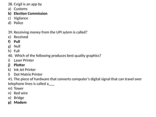 38. Cvigil is an app by
a) Customs
b) Election Commission
c) Vigilance
d) Police
39. Receiving money from the UPI sytem is called?
e) Received
f) Pull
g) Null
h) Full
40. Which of the following produces best quality graphics?
i) Laser Printer
j) Plotter
k) Ink Jet Printer
l) Dot Matrix Printer
41. The piece of hardware that converts computer’s digital signal that can travel over
telephone lines is called a___
m) Tower
n) Red wire
o) Bridge
p) Modem
 