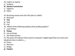 42. Cvigil is an app by
a) Customs
b) Election Commission
c) Vigilance
d) Police
43. Receiving money from the UPI sytem is called?
e) Received
f) Pull
g) Null
h) Full
44. Which of the following produces best quality graphics?
i) Laser Printer
j) Plotter
k) Ink Jet Printer
l) Dot Matrix Printer
45. The piece of hardware that converts computer’s digital signal that can travel over
telephone lines is called a___
m) Tower
n) Red wire
o) Bridge
p) Modem
 