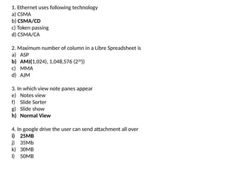 1. Ethernet uses following technology
a) CSMA
b) CSMA/CD
c) Token passing
d) CSMA/CA
2. Maximum number of column in a Libre Spreadsheet is
a) ASP
b) AMJ(1,024), 1,048,576 (220
))
c) MMA
d) AJM
3. In which view note panes appear
e) Notes view
f) Slide Sorter
g) Slide show
h) Normal View
4. In google drive the user can send attachment all over
i) 25MB
j) 35Mb
k) 30MB
l) 50MB
 