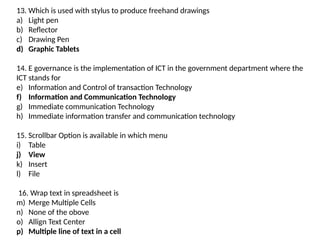 13. Which is used with stylus to produce freehand drawings
a) Light pen
b) Reflector
c) Drawing Pen
d) Graphic Tablets
14. E governance is the implementation of ICT in the government department where the
ICT stands for
e) Information and Control of transaction Technology
f) Information and Communication Technology
g) Immediate communication Technology
h) Immediate information transfer and communication technology
15. Scrollbar Option is available in which menu
i) Table
j) View
k) Insert
l) File
16. Wrap text in spreadsheet is
m) Merge Multiple Cells
n) None of the obove
o) Allign Text Center
p) Multiple line of text in a cell
 