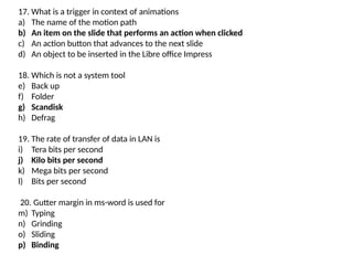17. What is a trigger in context of animations
a) The name of the motion path
b) An item on the slide that performs an action when clicked
c) An action button that advances to the next slide
d) An object to be inserted in the Libre office Impress
18. Which is not a system tool
e) Back up
f) Folder
g) Scandisk
h) Defrag
19. The rate of transfer of data in LAN is
i) Tera bits per second
j) Kilo bits per second
k) Mega bits per second
l) Bits per second
20. Gutter margin in ms-word is used for
m) Typing
n) Grinding
o) Sliding
p) Binding
 