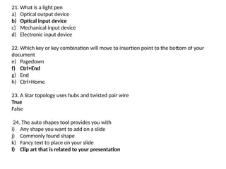 21. What is a light pen
a) Optical output device
b) Optical input device
c) Mechanical input device
d) Electronic input device
22. Which key or key combination will move to insertion point to the bottom of your
document
e) Pagedown
f) Ctrl+End
g) End
h) Ctrl+Home
23. A Star topology uses hubs and twisted pair wire
True
False
24. The auto shapes tool provides you with
i) Any shape you want to add on a slide
j) Commonly found shape
k) Fancy text to place on your slide
l) Clip art that is related to your presentation
 