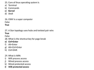 25. Core of linux operating system is
a) Terminal
b) Commands
c) Kernel
d) Shell
26. CRAY is a super computer
False
True
27. A Star topology uses hubs and twisted pair wire
True
False
28. What is the shortcut key for page break
e) Ctrl+Enter
f) Alt+Enter
g) Alt+Ctrl+Enter
h) Ctrl+Shift
29. What is WPA
i) Wifi process access
j) Wired process access
k) Wired protected access
l) Wifi protected access
 