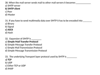 30. When the mail server sends mail to other mail servers it becomes ____________
a) SMTP server
b) SMTP client
c) Peer
d) Master
31. If you have to send multimedia data over SMTP it has to be encoded into _______
a) Binary
b) Signal
c) ASCII
d) Hash
32. Expansion of SMTP is ________
a) Simple Mail Transfer Protocol
b) Simple Message Transfer Protocol
c) Simple Mail Transmission Protocol
d) Simple Message Transmission Protocol
33. The underlying Transport layer protocol used by SMTP is ________
a) TCP
b) UDP
c) Either TCP or UDP
d) IMAP
 
