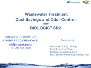 1
Wastewater Treatment
Cost Savings and Odor Control
with
BIOLOGIC® SR2
Presented by:
Derk Maat, P.Eng., M.Eng.
Chief Executive Officer
SciCorp International Corp.
Maat Environmental Engineering Corp.
FOR MORE INFORMATION
CONTACT CCC CHEMICALS:
info@ccc-group.com
Tel. 905-454-7000
 