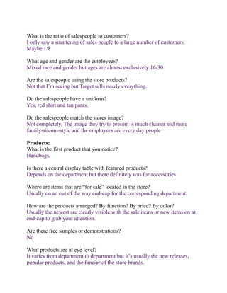 What is the ratio of salespeople to customers?
I only saw a smattering of sales people to a large number of customers.
Maybe 1:8

What age and gender are the employees?
Mixed race and gender but ages are almost exclusively 16-30

Are the salespeople using the store products?
Not that I’m seeing but Target sells nearly everything.

Do the salespeople have a uniform?
Yes, red shirt and tan pants.

Do the salespeople match the stores image?
Not completely. The image they try to present is much cleaner and more
family-sitcom-style and the employees are every day people

Products:
What is the first product that you notice?
Handbags.

Is there a central display table with featured products?
Depends on the department but there definitely was for accessories

Where are items that are “for sale” located in the store?
Usually on an out of the way end-cap for the corresponding department.

How are the products arranged? By function? By price? By color?
Usually the newest are clearly visible with the sale items or new items on an
end-cap to grab your attention.

Are there free samples or demonstrations?
No

What products are at eye level?
It varies from department to department but it’s usually the new releases,
popular products, and the fancier of the store brands.
 
