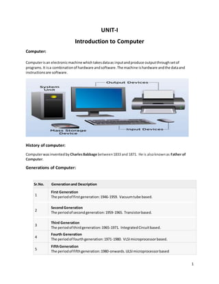 1
UNIT-I
Introduction to Computer
Computer:
Computerisan electronicmachine whichtakesdataas inputandproduce outputthroughsetof
programs.It isa combinationof hardware andsoftware.The machine ishardware andthe dataand
instructionsare software.
History of computer:
Computerwasinventedby CharlesBabbage between1833 and 1871. He is alsoknownas Father of
Computer.
Generations of Computer:
SSr.No. Generationand Description
1
First Generation
The periodof firstgeneration:1946-1959. Vacuumtube based.
2
SecondGeneration
The periodof secondgeneration:1959-1965. Transistorbased.
3
Third Generation
The periodof thirdgeneration:1965-1971. IntegratedCircuitbased.
4
Fourth Generation
The periodof fourthgeneration:1971-1980. VLSImicroprocessorbased.
5
FifthGeneration
The periodof fifthgeneration:1980-onwards.ULSImicroprocessorbased
 