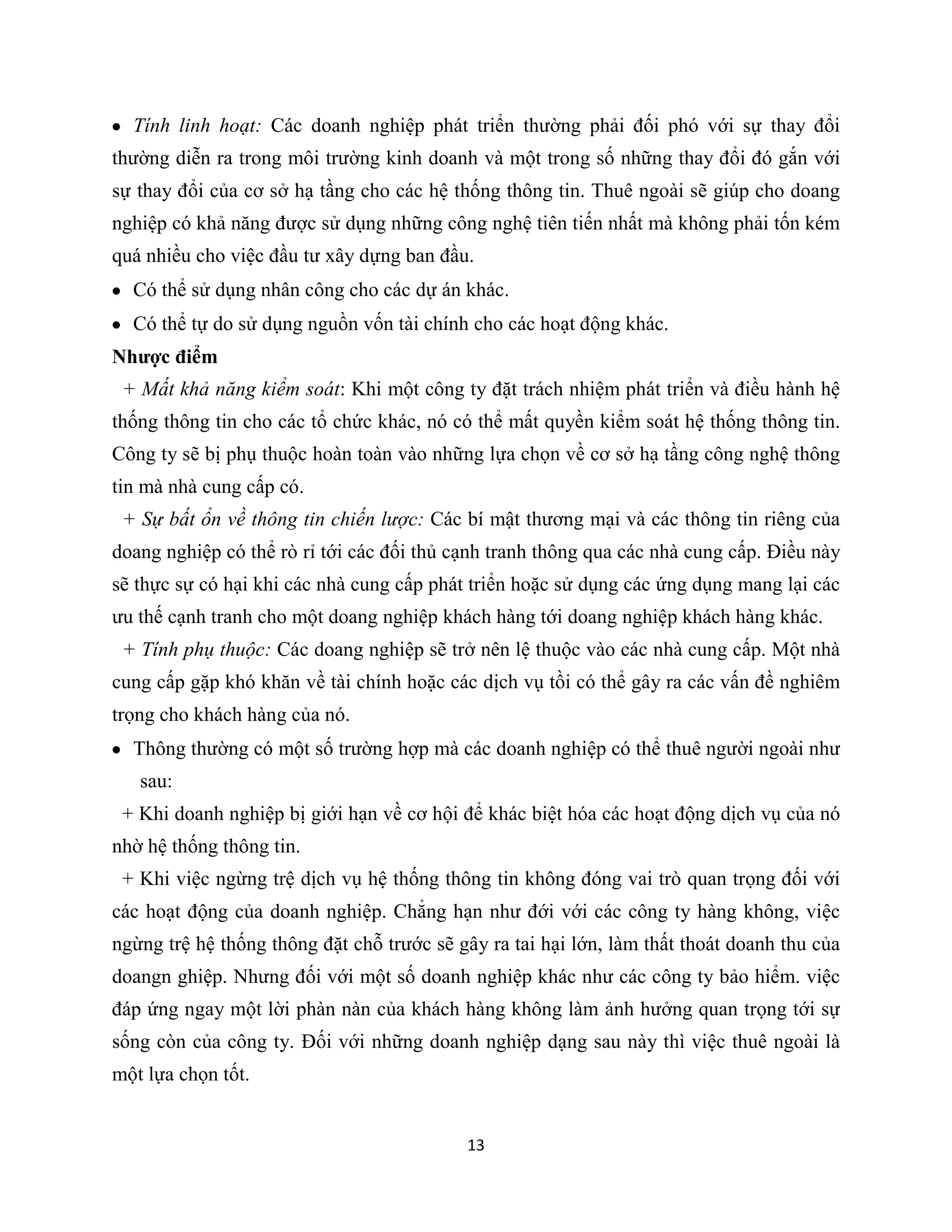 13
Tính linh hoạt: Các doanh nghiệp phát triển thường phải đối phó với sự thay đổi
thường diễn ra trong môi trường kinh doanh và một trong số những thay đổi đó gắn với
sự thay đổi của cơ sở hạ tầng cho các hệ thống thông tin. Thuê ngoài sẽ giúp cho doang
nghiệp có khả năng được sử dụng những công nghệ tiên tiến nhất mà không phải tốn kém
quá nhiều cho việc đầu tư xây dựng ban đầu.
Có thể sử dụng nhân công cho các dự án khác.
Có thể tự do sử dụng nguồn vốn tài chính cho các hoạt động khác.
Nhược điểm
+ Mất khả năng kiểm soát: Khi một công ty đặt trách nhiệm phát triển và điều hành hệ
thống thông tin cho các tổ chức khác, nó có thể mất quyền kiểm soát hệ thống thông tin.
Công ty sẽ bị phụ thuộc hoàn toàn vào những lựa chọn về cơ sở hạ tầng công nghệ thông
tin mà nhà cung cấp có.
+ Sự bất ổn về thông tin chiến lược: Các bí mật thương mại và các thông tin riêng của
doang nghiệp có thể rò rỉ tới các đối thủ cạnh tranh thông qua các nhà cung cấp. Điều này
sẽ thực sự có hại khi các nhà cung cấp phát triển hoặc sử dụng các ứng dụng mang lại các
ưu thế cạnh tranh cho một doang nghiệp khách hàng tới doang nghiệp khách hàng khác.
+ Tính phụ thuộc: Các doang nghiệp sẽ trở nên lệ thuộc vào các nhà cung cấp. Một nhà
cung cấp gặp khó khăn về tài chính hoặc các dịch vụ tồi có thể gây ra các vấn đề nghiêm
trọng cho khách hàng của nó.
Thông thường có một số trường hợp mà các doanh nghiệp có thể thuê người ngoài như
sau:
+ Khi doanh nghiệp bị giới hạn về cơ hội để khác biệt hóa các hoạt động dịch vụ của nó
nhờ hệ thống thông tin.
+ Khi việc ngừng trệ dịch vụ hệ thống thông tin không đóng vai trò quan trọng đối với
các hoạt động của doanh nghiệp. Chẳng hạn như đới với các công ty hàng không, việc
ngừng trệ hệ thống thông đặt chỗ trước sẽ gây ra tai hại lớn, làm thất thoát doanh thu của
doangn ghiệp. Nhưng đối với một số doanh nghiệp khác như các công ty bảo hiểm. việc
đáp ứng ngay một lời phàn nàn của khách hàng không làm ảnh hưởng quan trọng tới sự
sống còn của công ty. Đối với những doanh nghiệp dạng sau này thì việc thuê ngoài là
một lựa chọn tốt.
 