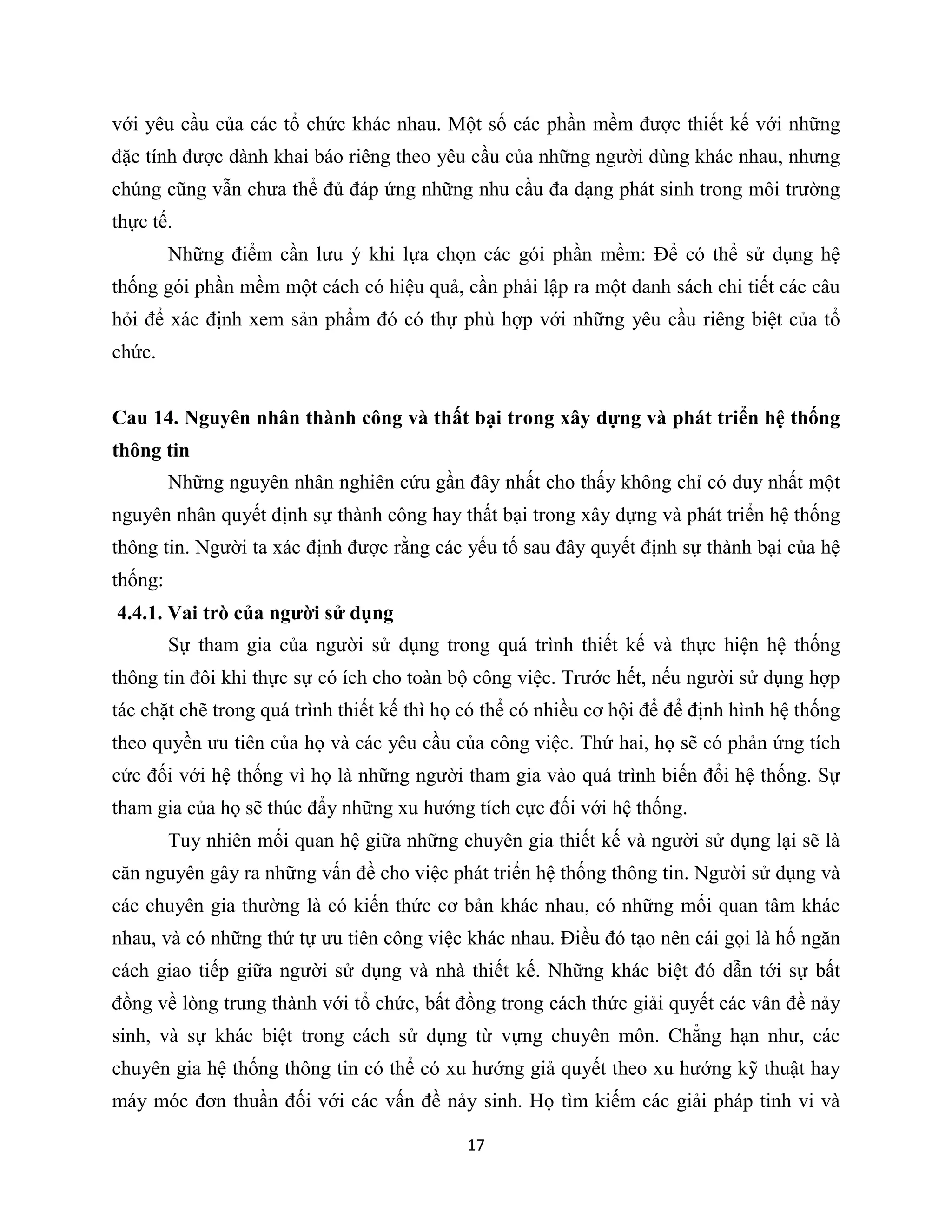 17
với yêu cầu của các tổ chức khác nhau. Một số các phần mềm được thiết kế với những
đặc tính được dành khai báo riêng theo yêu cầu của những người dùng khác nhau, nhưng
chúng cũng vẫn chưa thể đủ đáp ứng những nhu cầu đa dạng phát sinh trong môi trường
thực tế.
Những điểm cần lưu ý khi lựa chọn các gói phần mềm: Để có thể sử dụng hệ
thống gói phần mềm một cách có hiệu quả, cần phải lập ra một danh sách chi tiết các câu
hỏi để xác định xem sản phẩm đó có thự phù hợp với những yêu cầu riêng biệt của tổ
chức.
Cau 14. Nguyên nhân thành công và thất bại trong xây dựng và phát triển hệ thống
thông tin
Những nguyên nhân nghiên cứu gần đây nhất cho thấy không chỉ có duy nhất một
nguyên nhân quyết định sự thành công hay thất bại trong xây dựng và phát triển hệ thống
thông tin. Người ta xác định được rằng các yếu tố sau đây quyết định sự thành bại của hệ
thống:
4.4.1. Vai trò của người sử dụng
Sự tham gia của người sử dụng trong quá trình thiết kế và thực hiện hệ thống
thông tin đôi khi thực sự có ích cho toàn bộ công việc. Trước hết, nếu người sử dụng hợp
tác chặt chẽ trong quá trình thiết kế thì họ có thể có nhiều cơ hội để để định hình hệ thống
theo quyền ưu tiên của họ và các yêu cầu của công việc. Thứ hai, họ sẽ có phản ứng tích
cức đối với hệ thống vì họ là những người tham gia vào quá trình biến đổi hệ thống. Sự
tham gia của họ sẽ thúc đẩy những xu hướng tích cực đối với hệ thống.
Tuy nhiên mối quan hệ giữa những chuyên gia thiết kế và người sử dụng lại sẽ là
căn nguyên gây ra những vấn đề cho việc phát triển hệ thống thông tin. Người sử dụng và
các chuyên gia thường là có kiến thức cơ bản khác nhau, có những mối quan tâm khác
nhau, và có những thứ tự ưu tiên công việc khác nhau. Điều đó tạo nên cái gọi là hố ngăn
cách giao tiếp giữa người sử dụng và nhà thiết kế. Những khác biệt đó dẫn tới sự bất
đồng về lòng trung thành với tổ chức, bất đồng trong cách thức giải quyết các vân đề nảy
sinh, và sự khác biệt trong cách sử dụng từ vựng chuyên môn. Chẳng hạn như, các
chuyên gia hệ thống thông tin có thể có xu hướng giả quyết theo xu hướng kỹ thuật hay
máy móc đơn thuần đối với các vấn đề nảy sinh. Họ tìm kiếm các giải pháp tinh vi và
 