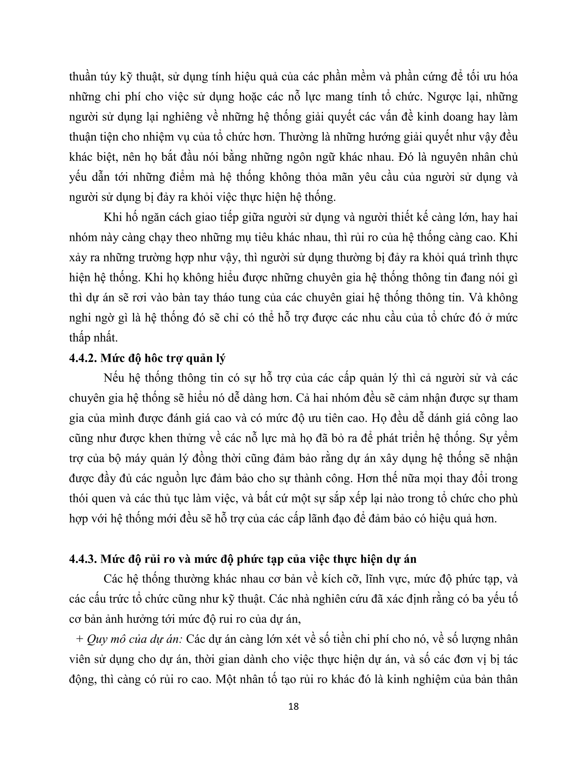 18
thuần túy kỹ thuật, sử dụng tính hiệu quả của các phần mềm và phần cứng để tối ưu hóa
những chi phí cho việc sử dụng hoặc các nỗ lực mang tính tổ chức. Ngược lại, những
người sử dụng lại nghiêng về những hệ thống giải quyết các vấn đề kinh doang hay làm
thuận tiện cho nhiệm vụ của tổ chức hơn. Thường là những hướng giải quyết như vậy đều
khác biệt, nên họ bắt đầu nói bằng những ngôn ngữ khác nhau. Đó là nguyên nhân chủ
yếu dẫn tới những điểm mà hệ thống không thỏa mãn yêu cầu của người sử dụng và
người sử dụng bị đảy ra khỏi việc thực hiện hệ thống.
Khi hố ngăn cách giao tiếp giữa người sử dụng và người thiết kế càng lớn, hay hai
nhóm này càng chạy theo những mụ tiêu khác nhau, thì rủi ro của hệ thống càng cao. Khi
xảy ra những trường hợp như vậy, thì người sử dụng thường bị đảy ra khỏi quá trình thực
hiện hệ thống. Khi họ không hiểu được những chuyên gia hệ thống thông tin đang nói gì
thì dự án sẽ rơi vào bàn tay tháo tung của các chuyên giai hệ thống thông tin. Và không
nghi ngờ gì là hệ thống đó sẽ chỉ có thể hỗ trợ được các nhu cầu của tổ chức đó ở mức
thấp nhất.
4.4.2. Mức độ hôc trợ quản lý
Nếu hệ thống thông tin có sự hỗ trợ của các cấp quản lý thì cả người sử và các
chuyên gia hệ thống sẽ hiểu nó dễ dàng hơn. Cả hai nhóm đều sẽ cảm nhận được sự tham
gia của mình được đánh giá cao và có mức độ ưu tiên cao. Họ đều dễ dánh giá công lao
cũng như được khen thửng về các nỗ lực mà họ đã bỏ ra để phát triển hệ thống. Sự yểm
trợ của bộ máy quản lý đồng thời cũng đảm bảo rằng dự án xây dụng hệ thống sẽ nhận
được đầy đủ các nguồn lực đảm bảo cho sự thành công. Hơn thế nữa mọi thay đổi trong
thói quen và các thủ tục làm việc, và bất cứ một sự sắp xếp lại nào trong tổ chức cho phù
hợp với hệ thống mới đều sẽ hỗ trợ của các cấp lãnh đạo để đảm bảo có hiệu quả hơn.
4.4.3. Mức độ rủi ro và mức độ phức tạp của việc thực hiện dự án
Các hệ thống thường khác nhau cơ bản về kích cỡ, lĩnh vực, mức độ phức tạp, và
các cấu trức tổ chức cũng như kỹ thuật. Các nhà nghiên cứu đã xác định rằng có ba yếu tố
cơ bản ảnh hưởng tới mức độ rui ro của dự án,
+ Quy mô của dự án: Các dự án càng lớn xét về số tiền chi phí cho nó, về số lượng nhân
viên sử dụng cho dự án, thời gian dành cho việc thực hiện dự án, và số các đơn vị bị tác
động, thì càng có rủi ro cao. Một nhân tố tạo rủi ro khác đó là kinh nghiệm của bản thân
 