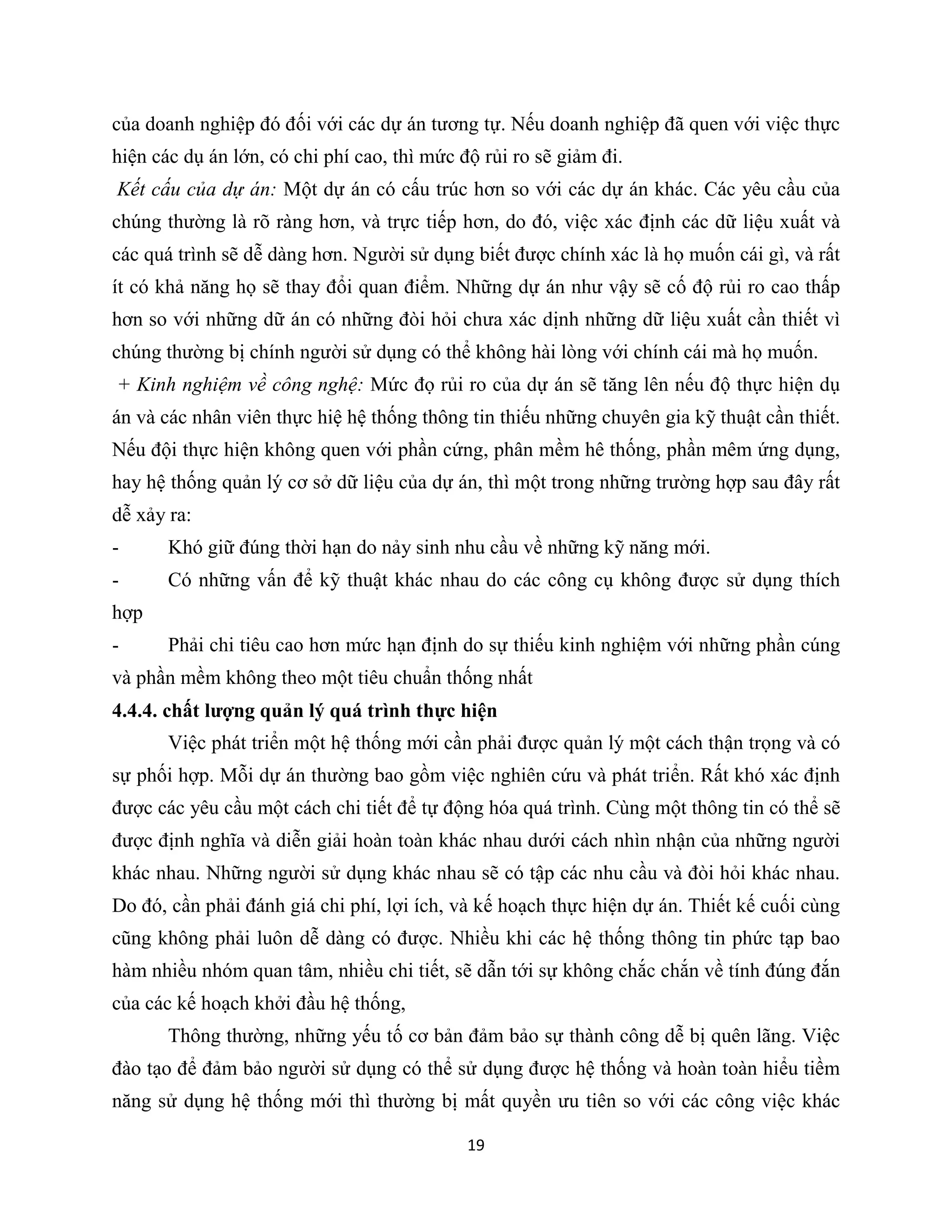19
của doanh nghiệp đó đối với các dự án tương tự. Nếu doanh nghiệp đã quen với việc thực
hiện các dụ án lớn, có chi phí cao, thì mức độ rủi ro sẽ giảm đi.
Kết cấu của dự án: Một dự án có cấu trúc hơn so với các dự án khác. Các yêu cầu của
chúng thường là rõ ràng hơn, và trực tiếp hơn, do đó, việc xác định các dữ liệu xuất và
các quá trình sẽ dễ dàng hơn. Người sử dụng biết được chính xác là họ muốn cái gì, và rất
ít có khả năng họ sẽ thay đổi quan điểm. Những dự án như vậy sẽ cố độ rủi ro cao thấp
hơn so với những dữ án có những đòi hỏi chưa xác dịnh những dữ liệu xuất cần thiết vì
chúng thường bị chính người sử dụng có thể không hài lòng với chính cái mà họ muốn.
+ Kinh nghiệm về công nghệ: Mức đọ rủi ro của dự án sẽ tăng lên nếu độ thực hiện dụ
án và các nhân viên thực hiệ hệ thống thông tin thiếu những chuyên gia kỹ thuật cần thiết.
Nếu đội thực hiện không quen với phần cứng, phân mềm hê thống, phần mêm ứng dụng,
hay hệ thống quản lý cơ sở dữ liệu của dự án, thì một trong những trường hợp sau đây rất
dễ xảy ra:
- Khó giữ đúng thời hạn do nảy sinh nhu cầu về những kỹ năng mới.
- Có những vấn để kỹ thuật khác nhau do các công cụ không được sử dụng thích
hợp
- Phải chi tiêu cao hơn mức hạn định do sự thiếu kinh nghiệm với những phần cúng
và phần mềm không theo một tiêu chuẩn thống nhất
4.4.4. chất lượng quản lý quá trình thực hiện
Việc phát triển một hệ thống mới cần phải được quản lý một cách thận trọng và có
sự phối hợp. Mỗi dự án thường bao gồm việc nghiên cứu và phát triển. Rất khó xác định
được các yêu cầu một cách chi tiết để tự động hóa quá trình. Cùng một thông tin có thể sẽ
được định nghĩa và diễn giải hoàn toàn khác nhau dưới cách nhìn nhận của những người
khác nhau. Những người sử dụng khác nhau sẽ có tập các nhu cầu và đòi hỏi khác nhau.
Do đó, cần phải đánh giá chi phí, lợi ích, và kế hoạch thực hiện dự án. Thiết kế cuối cùng
cũng không phải luôn dễ dàng có được. Nhiều khi các hệ thống thông tin phức tạp bao
hàm nhiều nhóm quan tâm, nhiều chi tiết, sẽ dẫn tới sự không chắc chắn về tính đúng đắn
của các kế hoạch khởi đầu hệ thống,
Thông thường, những yếu tố cơ bản đảm bảo sự thành công dễ bị quên lãng. Việc
đào tạo để đảm bảo người sử dụng có thể sử dụng được hệ thống và hoàn toàn hiểu tiềm
năng sử dụng hệ thống mới thì thường bị mất quyền ưu tiên so với các công việc khác
 