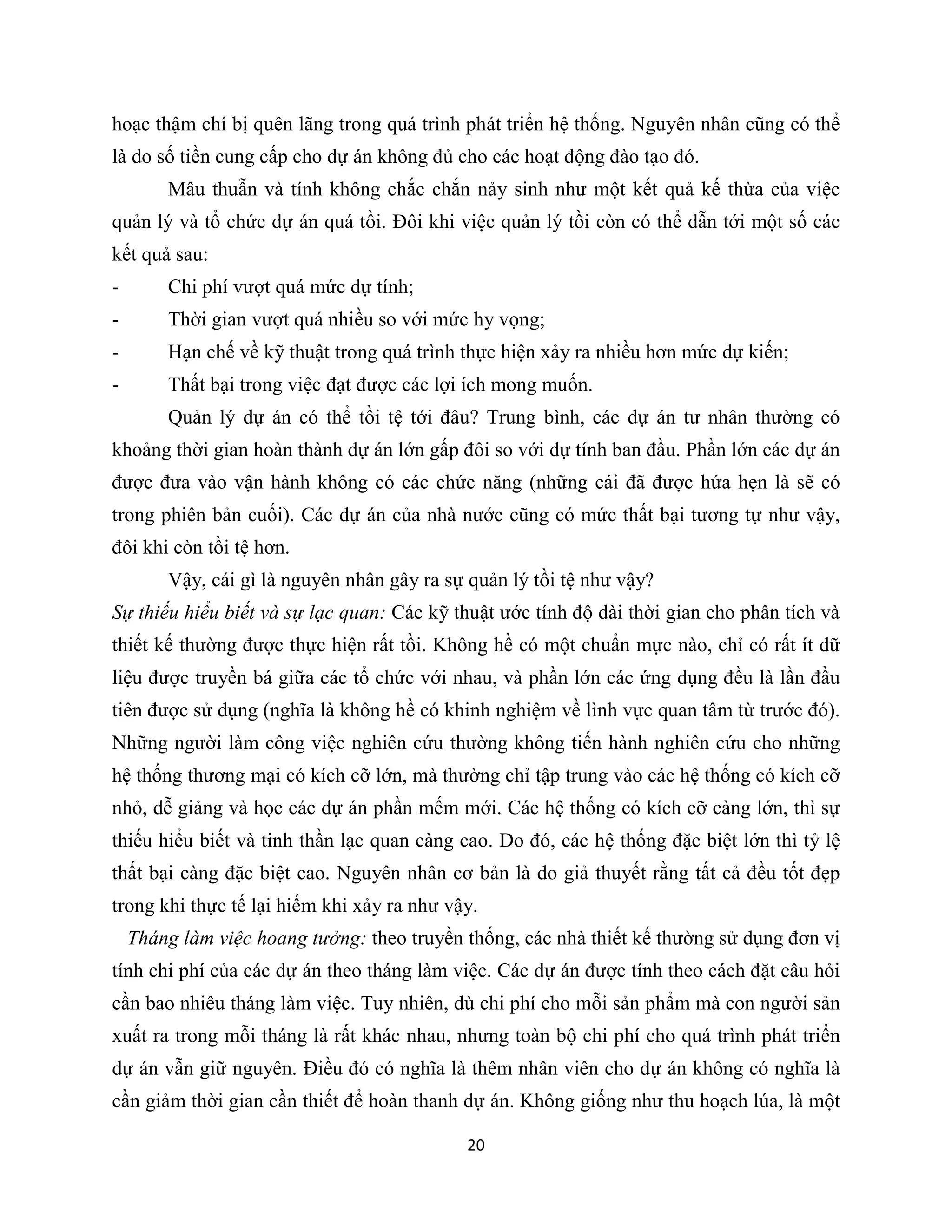 20
hoạc thậm chí bị quên lãng trong quá trình phát triển hệ thống. Nguyên nhân cũng có thể
là do số tiền cung cấp cho dự án không đủ cho các hoạt động đào tạo đó.
Mâu thuẫn và tính không chắc chắn nảy sinh như một kết quả kế thừa của việc
quản lý và tổ chức dự án quá tồi. Đôi khi việc quản lý tồi còn có thể dẫn tới một số các
kết quả sau:
- Chi phí vượt quá mức dự tính;
- Thời gian vượt quá nhiều so với mức hy vọng;
- Hạn chế về kỹ thuật trong quá trình thực hiện xảy ra nhiều hơn mức dự kiến;
- Thất bại trong việc đạt được các lợi ích mong muốn.
Quản lý dự án có thể tồi tệ tới đâu? Trung bình, các dự án tư nhân thường có
khoảng thời gian hoàn thành dự án lớn gấp đôi so với dự tính ban đầu. Phần lớn các dự án
được đưa vào vận hành không có các chức năng (những cái đã được hứa hẹn là sẽ có
trong phiên bản cuối). Các dự án của nhà nước cũng có mức thất bại tương tự như vậy,
đôi khi còn tồi tệ hơn.
Vậy, cái gì là nguyên nhân gây ra sự quản lý tồi tệ như vậy?
Sự thiếu hiểu biết và sự lạc quan: Các kỹ thuật ước tính độ dài thời gian cho phân tích và
thiết kế thường được thực hiện rất tồi. Không hề có một chuẩn mực nào, chỉ có rất ít dữ
liệu được truyền bá giữa các tổ chức với nhau, và phần lớn các ứng dụng đều là lần đầu
tiên được sử dụng (nghĩa là không hề có khinh nghiệm về lình vực quan tâm từ trước đó).
Những người làm công việc nghiên cứu thường không tiến hành nghiên cứu cho những
hệ thống thương mại có kích cỡ lớn, mà thường chỉ tập trung vào các hệ thống có kích cỡ
nhỏ, dễ giảng và học các dự án phần mếm mới. Các hệ thống có kích cỡ càng lớn, thì sự
thiếu hiểu biết và tinh thần lạc quan càng cao. Do đó, các hệ thống đặc biệt lớn thì tỷ lệ
thất bại càng đặc biệt cao. Nguyên nhân cơ bản là do giả thuyết rằng tất cả đều tốt đẹp
trong khi thực tế lại hiếm khi xảy ra như vậy.
Tháng làm việc hoang tưởng: theo truyền thống, các nhà thiết kế thường sử dụng đơn vị
tính chi phí của các dự án theo tháng làm việc. Các dự án được tính theo cách đặt câu hỏi
cần bao nhiêu tháng làm việc. Tuy nhiên, dù chi phí cho mỗi sản phẩm mà con người sản
xuất ra trong mỗi tháng là rất khác nhau, nhưng toàn bộ chi phí cho quá trình phát triển
dự án vẫn giữ nguyên. Điều đó có nghĩa là thêm nhân viên cho dự án không có nghĩa là
cần giảm thời gian cần thiết để hoàn thanh dự án. Không giống như thu hoạch lúa, là một
 