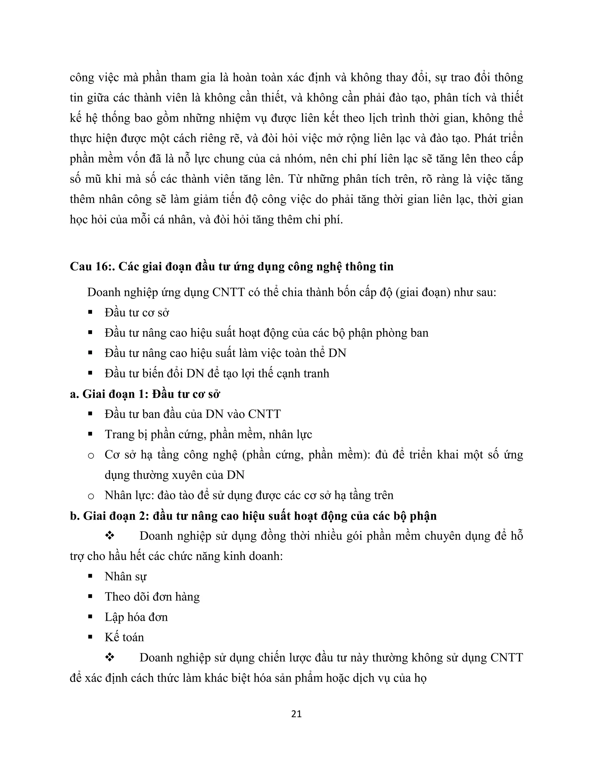 21
công việc mà phần tham gia là hoàn toàn xác định và không thay đổi, sự trao đổi thông
tin giữa các thành viên là không cần thiết, và không cần phải đào tạo, phân tích và thiết
kế hệ thống bao gồm những nhiệm vụ được liên kết theo lịch trình thời gian, không thể
thực hiện được một cách riêng rẽ, và đòi hỏi việc mở rộng liên lạc và đào tạo. Phát triển
phần mềm vốn đã là nỗ lực chung của cả nhóm, nên chi phí liên lạc sẽ tăng lên theo cấp
số mũ khi mà số các thành viên tăng lên. Từ những phân tích trên, rõ ràng là việc tăng
thêm nhân công sẽ làm giảm tiến độ công việc do phải tăng thời gian liên lạc, thời gian
học hỏi của mỗi cá nhân, và đòi hỏi tăng thêm chi phí.
Cau 16:. Các giai đoạn đầu tư ứng dụng công nghệ thông tin
Doanh nghiệp ứng dụng CNTT có thể chia thành bốn cấp độ (giai đoạn) như sau:
 Đầu tư cơ sở
 Đầu tư nâng cao hiệu suất hoạt động của các bộ phận phòng ban
 Đầu tư nâng cao hiệu suất làm việc toàn thể DN
 Đầu tư biến đổi DN để tạo lợi thế cạnh tranh
a. Giai đoạn 1: Đầu tư cơ sở
 Đầu tư ban đầu của DN vào CNTT
 Trang bị phần cứng, phần mềm, nhân lực
o Cơ sở hạ tầng công nghệ (phần cứng, phần mềm): đủ để triển khai một số ứng
dụng thường xuyên của DN
o Nhân lực: đào tào để sử dụng được các cơ sở hạ tầng trên
b. Giai đoạn 2: đầu tư nâng cao hiệu suất hoạt động của các bộ phận
 Doanh nghiệp sử dụng đồng thời nhiều gói phần mềm chuyên dụng để hỗ
trợ cho hầu hết các chức năng kinh doanh:
 Nhân sự
 Theo dõi đơn hàng
 Lập hóa đơn
 Kế toán
 Doanh nghiệp sử dụng chiến lược đầu tư này thường không sử dụng CNTT
để xác định cách thức làm khác biệt hóa sản phẩm hoặc dịch vụ của họ
 