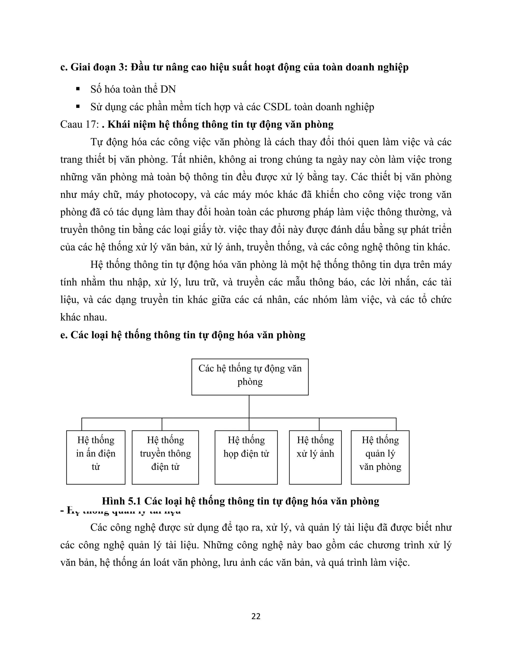 22
c. Giai đoạn 3: Đầu tư nâng cao hiệu suất hoạt động của toàn doanh nghiệp
 Số hóa toàn thể DN
 Sử dụng các phần mềm tích hợp và các CSDL toàn doanh nghiệp
Caau 17: . Khái niệm hệ thống thông tin tự động văn phòng
Tự động hóa các công việc văn phòng là cách thay đổi thói quen làm việc và các
trang thiết bị văn phòng. Tất nhiên, không ai trong chúng ta ngày nay còn làm việc trong
những văn phòng mà toàn bộ thông tin đều được xử lý bằng tay. Các thiết bị văn phòng
như máy chữ, máy photocopy, và các máy móc khác đã khiến cho công việc trong văn
phòng đã có tác dụng làm thay đổi hoàn toàn các phương pháp làm việc thông thường, và
truyền thông tin bằng các loại giấy tờ. việc thay đổi này được đánh dấu bằng sự phát triển
của các hệ thống xử lý văn bản, xử lý ảnh, truyền thống, và các công nghệ thông tin khác.
Hệ thống thông tin tự động hóa văn phòng là một hệ thống thông tin dựa trên máy
tính nhằm thu nhập, xử lý, lưu trữ, và truyền các mẫu thông báo, các lời nhắn, các tài
liệu, và các dạng truyền tin khác giữa các cá nhân, các nhóm làm việc, và các tổ chức
khác nhau.
e. Các loại hệ thống thông tin tự động hóa văn phòng
- Hệ thống quản lý tài liệu
Các công nghệ được sử dụng để tạo ra, xử lý, và quản lý tài liệu đã được biết như
các công nghệ quản lý tài liệu. Những công nghệ này bao gồm các chương trình xử lý
văn bản, hệ thống án loát văn phòng, lưu ảnh các văn bản, và quá trình làm việc.
Các hệ thống tự động văn
phòng
Hệ thống
in ấn điện
tử
Hệ thống
truyền thông
điện tử
Hệ thống
họp điện tử
Hệ thống
xử lý ảnh
Hệ thống
quản lý
văn phòng
Hình 5.1 Các loại hệ thống thông tin tự động hóa văn phòng
 
