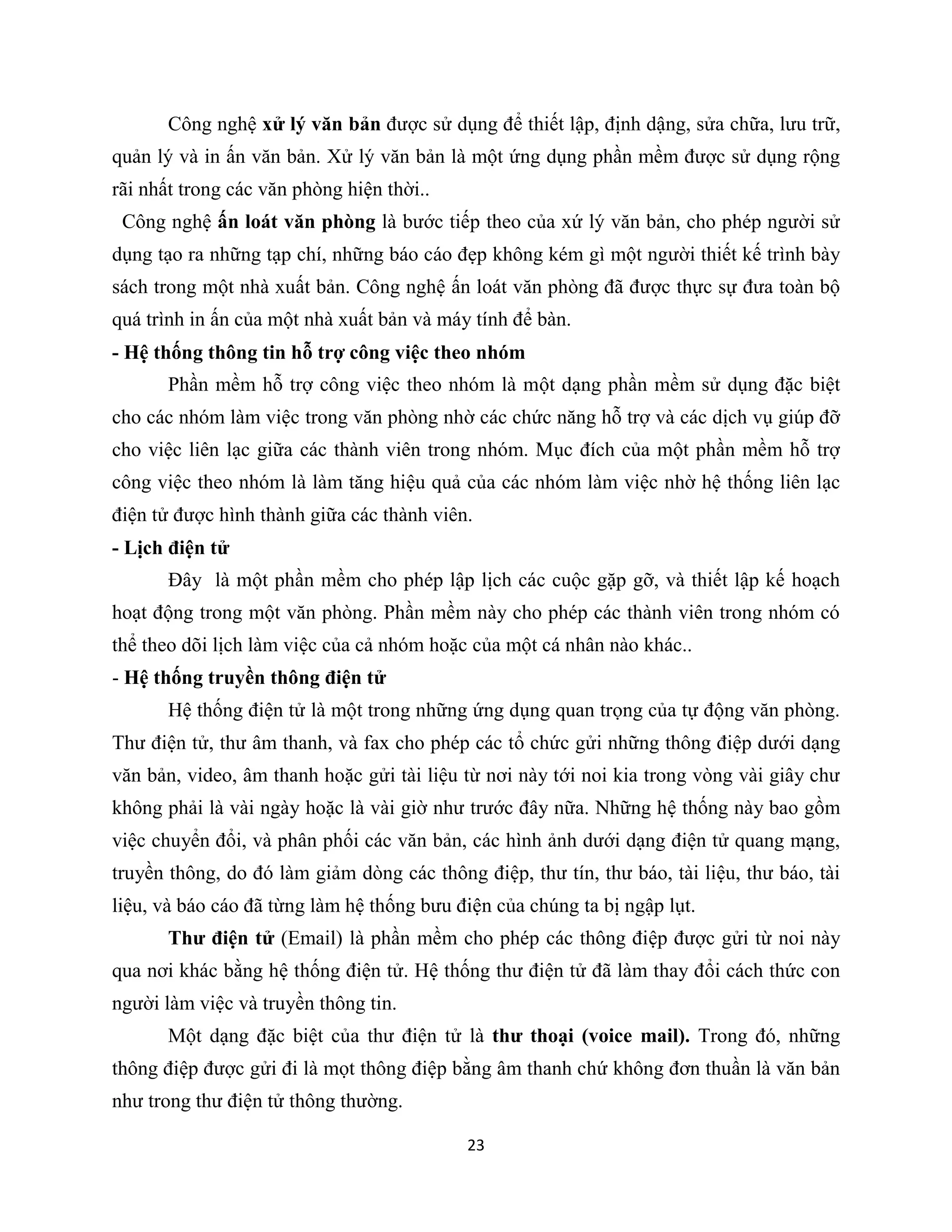 23
Công nghệ xử lý văn bản được sử dụng để thiết lập, định dậng, sửa chữa, lưu trữ,
quản lý và in ấn văn bản. Xử lý văn bản là một ứng dụng phần mềm được sử dụng rộng
rãi nhất trong các văn phòng hiện thời..
Công nghệ ấn loát văn phòng là bước tiếp theo của xứ lý văn bản, cho phép người sử
dụng tạo ra những tạp chí, những báo cáo đẹp không kém gì một người thiết kế trình bày
sách trong một nhà xuất bản. Công nghệ ấn loát văn phòng đã được thực sự đưa toàn bộ
quá trình in ấn của một nhà xuất bản và máy tính để bàn.
- Hệ thống thông tin hỗ trợ công việc theo nhóm
Phần mềm hỗ trợ công việc theo nhóm là một dạng phần mềm sử dụng đặc biệt
cho các nhóm làm việc trong văn phòng nhờ các chức năng hỗ trợ và các dịch vụ giúp đỡ
cho việc liên lạc giữa các thành viên trong nhóm. Mục đích của một phần mềm hỗ trợ
công việc theo nhóm là làm tăng hiệu quả của các nhóm làm việc nhờ hệ thống liên lạc
điện tử được hình thành giữa các thành viên.
- Lịch điện tử
Đây là một phần mềm cho phép lập lịch các cuộc gặp gỡ, và thiết lập kế hoạch
hoạt động trong một văn phòng. Phần mềm này cho phép các thành viên trong nhóm có
thể theo dõi lịch làm việc của cả nhóm hoặc của một cá nhân nào khác..
- Hệ thống truyền thông điện tử
Hệ thống điện tử là một trong những ứng dụng quan trọng của tự động văn phòng.
Thư điện tử, thư âm thanh, và fax cho phép các tổ chức gửi những thông điệp dưới dạng
văn bản, video, âm thanh hoặc gửi tài liệu từ nơi này tới noi kia trong vòng vài giây chư
không phải là vài ngày hoặc là vài giờ như trước đây nữa. Những hệ thống này bao gồm
việc chuyển đổi, và phân phối các văn bản, các hình ảnh dưới dạng điện tử quang mạng,
truyền thông, do đó làm giảm dòng các thông điệp, thư tín, thư báo, tài liệu, thư báo, tài
liệu, và báo cáo đã từng làm hệ thống bưu điện của chúng ta bị ngập lụt.
Thư điện tử (Email) là phần mềm cho phép các thông điệp được gửi từ noi này
qua nơi khác bằng hệ thống điện tử. Hệ thống thư điện tử đã làm thay đổi cách thức con
người làm việc và truyền thông tin.
Một dạng đặc biệt của thư điện tử là thư thoại (voice mail). Trong đó, những
thông điệp được gửi đi là mọt thông điệp bằng âm thanh chứ không đơn thuần là văn bản
như trong thư điện tử thông thường.
 