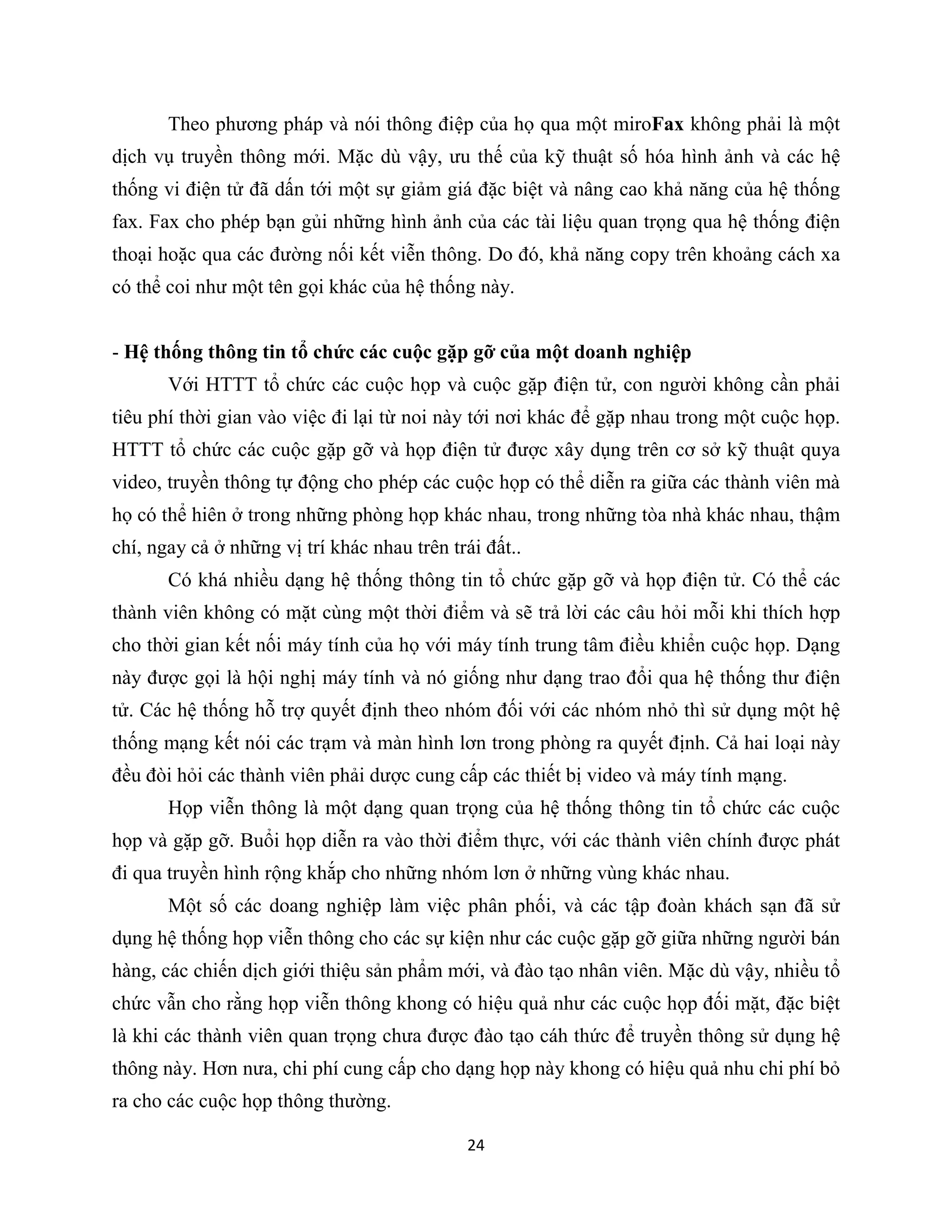 24
Theo phương pháp và nói thông điệp của họ qua một miroFax không phải là một
dịch vụ truyền thông mới. Mặc dù vậy, ưu thế của kỹ thuật số hóa hình ảnh và các hệ
thống vi điện tử đã dấn tới một sự giảm giá đặc biệt và nâng cao khả năng của hệ thống
fax. Fax cho phép bạn gủi những hình ảnh của các tài liệu quan trọng qua hệ thống điện
thoại hoặc qua các đường nối kết viễn thông. Do đó, khả năng copy trên khoảng cách xa
có thể coi như một tên gọi khác của hệ thống này.
- Hệ thống thông tin tổ chức các cuộc gặp gỡ của một doanh nghiệp
Với HTTT tổ chức các cuộc họp và cuộc gặp điện tử, con người không cần phải
tiêu phí thời gian vào việc đi lại từ noi này tới nơi khác để gặp nhau trong một cuộc họp.
HTTT tổ chức các cuộc gặp gỡ và họp điện tử được xây dụng trên cơ sở kỹ thuật quya
video, truyền thông tự động cho phép các cuộc họp có thể diễn ra giữa các thành viên mà
họ có thể hiên ở trong những phòng họp khác nhau, trong những tòa nhà khác nhau, thậm
chí, ngay cả ở những vị trí khác nhau trên trái đất..
Có khá nhiều dạng hệ thống thông tin tổ chức gặp gỡ và họp điện tử. Có thể các
thành viên không có mặt cùng một thời điểm và sẽ trả lời các câu hỏi mỗi khi thích hợp
cho thời gian kết nối máy tính của họ với máy tính trung tâm điều khiển cuộc họp. Dạng
này được gọi là hội nghị máy tính và nó giống như dạng trao đổi qua hệ thống thư điện
tử. Các hệ thống hỗ trợ quyết định theo nhóm đối với các nhóm nhỏ thì sử dụng một hệ
thống mạng kết nói các trạm và màn hình lơn trong phòng ra quyết định. Cả hai loại này
đều đòi hỏi các thành viên phải dược cung cấp các thiết bị video và máy tính mạng.
Họp viễn thông là một dạng quan trọng của hệ thống thông tin tổ chức các cuộc
họp và gặp gỡ. Buổi họp diễn ra vào thời điểm thực, với các thành viên chính được phát
đi qua truyền hình rộng khắp cho những nhóm lơn ở những vùng khác nhau.
Một số các doang nghiệp làm việc phân phối, và các tập đoàn khách sạn đã sử
dụng hệ thống họp viễn thông cho các sự kiện như các cuộc gặp gỡ giữa những người bán
hàng, các chiến dịch giới thiệu sản phẩm mới, và đào tạo nhân viên. Mặc dù vậy, nhiều tổ
chức vẫn cho rằng họp viễn thông khong có hiệu quả như các cuộc họp đối mặt, đặc biệt
là khi các thành viên quan trọng chưa được đào tạo cáh thức để truyền thông sử dụng hệ
thông này. Hơn nưa, chi phí cung cấp cho dạng họp này khong có hiệu quả nhu chi phí bỏ
ra cho các cuộc họp thông thường.
 