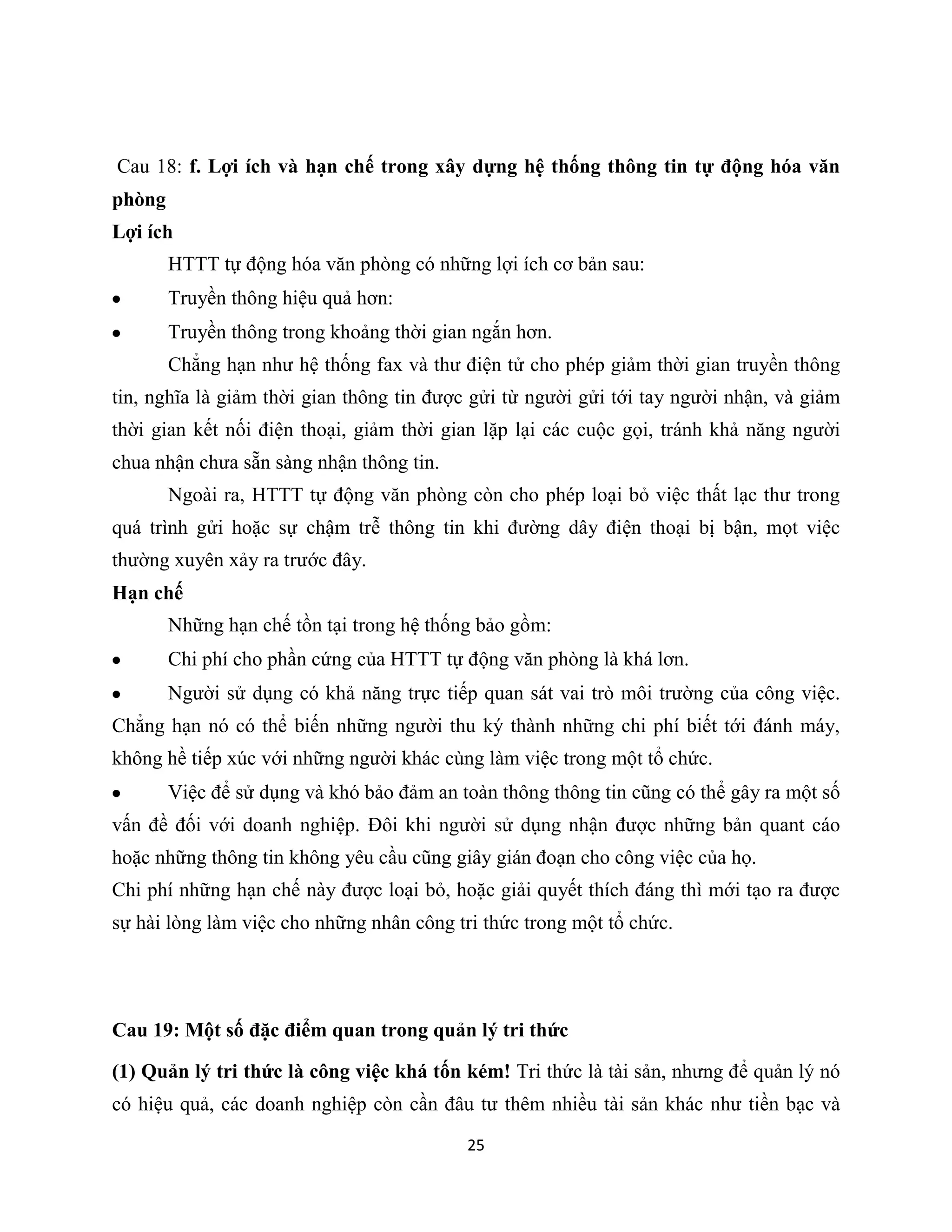 25
Cau 18: f. Lợi ích và hạn chế trong xây dựng hệ thống thông tin tự động hóa văn
phòng
Lợi ích
HTTT tự động hóa văn phòng có những lợi ích cơ bản sau:
Truyền thông hiệu quả hơn:
Truyền thông trong khoảng thời gian ngắn hơn.
Chẳng hạn như hệ thống fax và thư điện tử cho phép giảm thời gian truyền thông
tin, nghĩa là giảm thời gian thông tin được gửi từ người gửi tới tay người nhận, và giảm
thời gian kết nối điện thoại, giảm thời gian lặp lại các cuộc gọi, tránh khả năng người
chua nhận chưa sẵn sàng nhận thông tin.
Ngoài ra, HTTT tự động văn phòng còn cho phép loại bỏ việc thất lạc thư trong
quá trình gửi hoặc sự chậm trễ thông tin khi đường dây điện thoại bị bận, mọt việc
thường xuyên xảy ra trước đây.
Hạn chế
Những hạn chế tồn tại trong hệ thống bảo gồm:
Chi phí cho phần cứng của HTTT tự động văn phòng là khá lơn.
Người sử dụng có khả năng trực tiếp quan sát vai trò môi trường của công việc.
Chẳng hạn nó có thể biến những người thu ký thành những chi phí biết tới đánh máy,
không hề tiếp xúc với những người khác cùng làm việc trong một tổ chức.
Việc để sử dụng và khó bảo đảm an toàn thông thông tin cũng có thể gây ra một số
vấn đề đối với doanh nghiệp. Đôi khi người sử dụng nhận được những bản quant cáo
hoặc những thông tin không yêu cầu cũng giây gián đoạn cho công việc của họ.
Chi phí những hạn chế này được loại bỏ, hoặc giải quyết thích đáng thì mới tạo ra được
sự hài lòng làm việc cho những nhân công tri thức trong một tổ chức.
Cau 19: Một số đặc điểm quan trong quản lý tri thức
(1) Quản lý tri thức là công việc khá tốn kém! Tri thức là tài sản, nhưng để quản lý nó
có hiệu quả, các doanh nghiệp còn cần đâu tư thêm nhiều tài sản khác như tiền bạc và
 