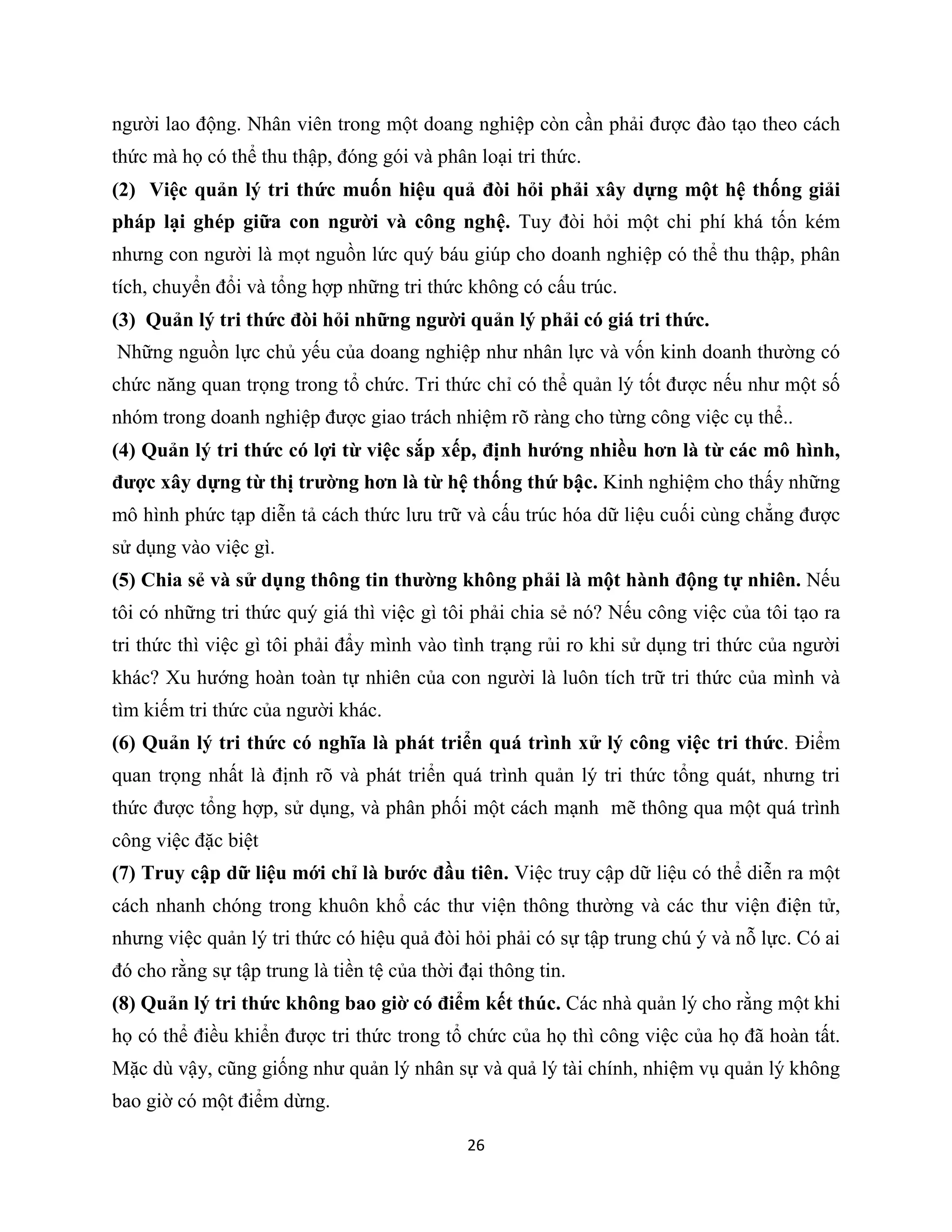 26
người lao động. Nhân viên trong một doang nghiệp còn cần phải được đào tạo theo cách
thức mà họ có thể thu thập, đóng gói và phân loại tri thức.
(2) Việc quản lý tri thức muốn hiệu quả đòi hỏi phải xây dựng một hệ thống giải
pháp lại ghép giữa con người và công nghệ. Tuy đòi hỏi một chi phí khá tốn kém
nhưng con người là mọt nguồn lức quý báu giúp cho doanh nghiệp có thể thu thập, phân
tích, chuyển đổi và tổng hợp những tri thức không có cấu trúc.
(3) Quản lý tri thức đòi hỏi những người quản lý phải có giá tri thức.
Những nguồn lực chủ yếu của doang nghiệp như nhân lực và vốn kinh doanh thường có
chức năng quan trọng trong tổ chức. Tri thức chỉ có thể quản lý tốt được nếu như một số
nhóm trong doanh nghiệp được giao trách nhiệm rõ ràng cho từng công việc cụ thể..
(4) Quản lý tri thức có lợi từ việc sắp xếp, định hướng nhiều hơn là từ các mô hình,
được xây dựng từ thị trường hơn là từ hệ thống thứ bậc. Kinh nghiệm cho thấy những
mô hình phức tạp diễn tả cách thức lưu trữ và cấu trúc hóa dữ liệu cuối cùng chẳng được
sử dụng vào việc gì.
(5) Chia sẻ và sử dụng thông tin thường không phải là một hành động tự nhiên. Nếu
tôi có những tri thức quý giá thì việc gì tôi phải chia sẻ nó? Nếu công việc của tôi tạo ra
tri thức thì việc gì tôi phải đẩy mình vào tình trạng rủi ro khi sử dụng tri thức của người
khác? Xu hướng hoàn toàn tự nhiên của con người là luôn tích trữ tri thức của mình và
tìm kiếm tri thức của người khác.
(6) Quản lý tri thức có nghĩa là phát triển quá trình xử lý công việc tri thức. Điểm
quan trọng nhất là định rõ và phát triển quá trình quản lý tri thức tổng quát, nhưng tri
thức được tổng hợp, sử dụng, và phân phối một cách mạnh mẽ thông qua một quá trình
công việc đặc biệt
(7) Truy cập dữ liệu mới chỉ là bước đầu tiên. Việc truy cập dữ liệu có thể diễn ra một
cách nhanh chóng trong khuôn khổ các thư viện thông thường và các thư viện điện tử,
nhưng việc quản lý tri thức có hiệu quả đòi hỏi phải có sự tập trung chú ý và nỗ lực. Có ai
đó cho rằng sự tập trung là tiền tệ của thời đại thông tin.
(8) Quản lý tri thức không bao giờ có điểm kết thúc. Các nhà quản lý cho rằng một khi
họ có thể điều khiển được tri thức trong tổ chức của họ thì công việc của họ đã hoàn tất.
Mặc dù vậy, cũng giống như quản lý nhân sự và quả lý tài chính, nhiệm vụ quản lý không
bao giờ có một điểm dừng.
 