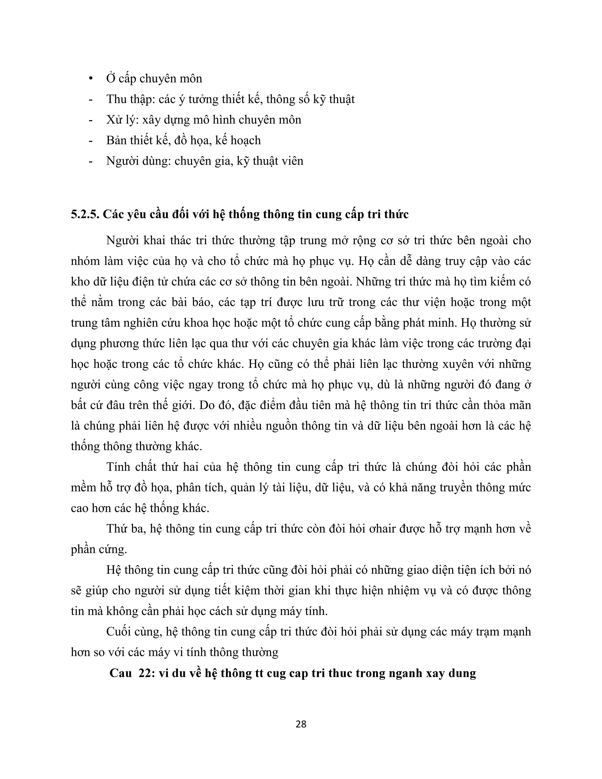 28
• Ở cấp chuyên môn
- Thu thập: các ý tưởng thiết kế, thông số kỹ thuật
- Xử lý: xây dựng mô hình chuyên môn
- Bản thiết kế, đồ họa, kế hoạch
- Người dùng: chuyên gia, kỹ thuật viên
5.2.5. Các yêu cầu đối với hệ thống thông tin cung cấp tri thức
Người khai thác tri thức thường tập trung mở rộng cơ sở tri thức bên ngoài cho
nhóm làm việc của họ và cho tổ chức mà họ phục vụ. Họ cần dễ dàng truy cập vào các
kho dữ liệu điện tử chứa các cơ sở thông tin bên ngoài. Những tri thức mà họ tìm kiếm có
thể nằm trong các bài báo, các tạp trí được lưu trữ trong các thư viện hoặc trong một
trung tâm nghiên cứu khoa học hoặc một tổ chức cung cấp bằng phát minh. Họ thường sử
dụng phương thức liên lạc qua thư với các chuyên gia khác làm việc trong các trường đại
học hoặc trong các tổ chức khác. Họ cũng có thể phải liên lạc thường xuyên với những
người cùng công việc ngay trong tổ chức mà họ phục vụ, dù là những người đó đang ở
bất cứ đâu trên thế giới. Do đó, đặc điểm đầu tiên mà hệ thông tin tri thức cần thỏa mãn
là chúng phải liên hệ được với nhiều nguồn thông tin và dữ liệu bên ngoài hơn là các hệ
thống thông thường khác.
Tính chất thứ hai của hệ thông tin cung cấp tri thức là chúng đòi hỏi các phần
mềm hỗ trợ đồ họa, phân tích, quản lý tài liệu, dữ liệu, và có khả năng truyền thông mức
cao hơn các hệ thống khác.
Thứ ba, hệ thông tin cung cấp tri thức còn đòi hỏi ơhair được hỗ trợ mạnh hơn về
phần cứng.
Hệ thông tin cung cấp tri thức cũng đòi hỏi phải có những giao diện tiện ích bởi nó
sẽ giúp cho người sử dụng tiết kiệm thời gian khi thực hiện nhiệm vụ và có được thông
tin mà không cần phải học cách sử dụng máy tính.
Cuối cùng, hệ thông tin cung cấp tri thức đòi hỏi phải sử dụng các máy trạm mạnh
hơn so với các máy vi tính thông thường
 