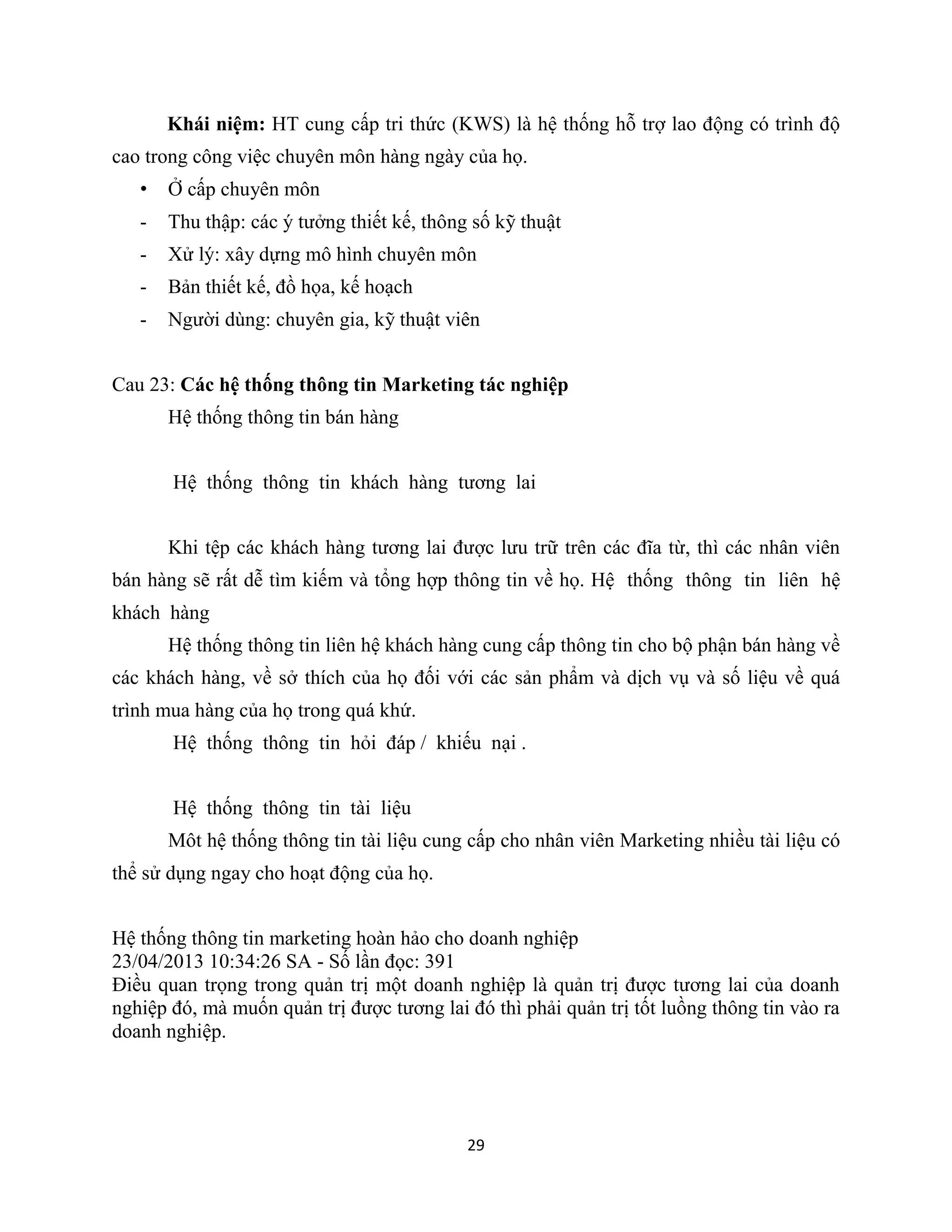 29
Khái niệm: HT cung cấp tri thức (KWS) là hệ thống hỗ trợ lao động có trình độ
cao trong công việc chuyên môn hàng ngày của họ.
• Ở cấp chuyên môn
- Thu thập: các ý tưởng thiết kế, thông số kỹ thuật
- Xử lý: xây dựng mô hình chuyên môn
- Bản thiết kế, đồ họa, kế hoạch
- Người dùng: chuyên gia, kỹ thuật viên
Cau 23: Các hệ thống thông tin Marketing tác nghiệp
Hệ thống thông tin bán hàng
Hệ thống thông tin khách hàng tương lai
Khi tệp các khách hàng tương lai được lưu trữ trên các đĩa từ, thì các nhân viên
bán hàng sẽ rất dễ tìm kiếm và tổng hợp thông tin về họ. Hệ thống thông tin liên hệ
khách hàng
Hệ thống thông tin liên hệ khách hàng cung cấp thông tin cho bộ phận bán hàng về
các khách hàng, về sở thích của họ đối với các sản phẩm và dịch vụ và số liệu về quá
trình mua hàng của họ trong quá khứ.
Hệ thống thông tin hỏi đáp / khiếu nại .
Hệ thống thông tin tài liệu
Môt hệ thống thông tin tài liệu cung cấp cho nhân viên Marketing nhiều tài liệu có
thể sử dụng ngay cho hoạt động của họ.
Hệ thống thông tin marketing hoàn hảo cho doanh nghiệp
23/04/2013 10:34:26 SA - Số lần đọc: 391
Điều quan trọng trong quản trị một doanh nghiệp là quản trị được tương lai của doanh
nghiệp đó, mà muốn quản trị được tương lai đó thì phải quản trị tốt luồng thông tin vào ra
doanh nghiệp.
 