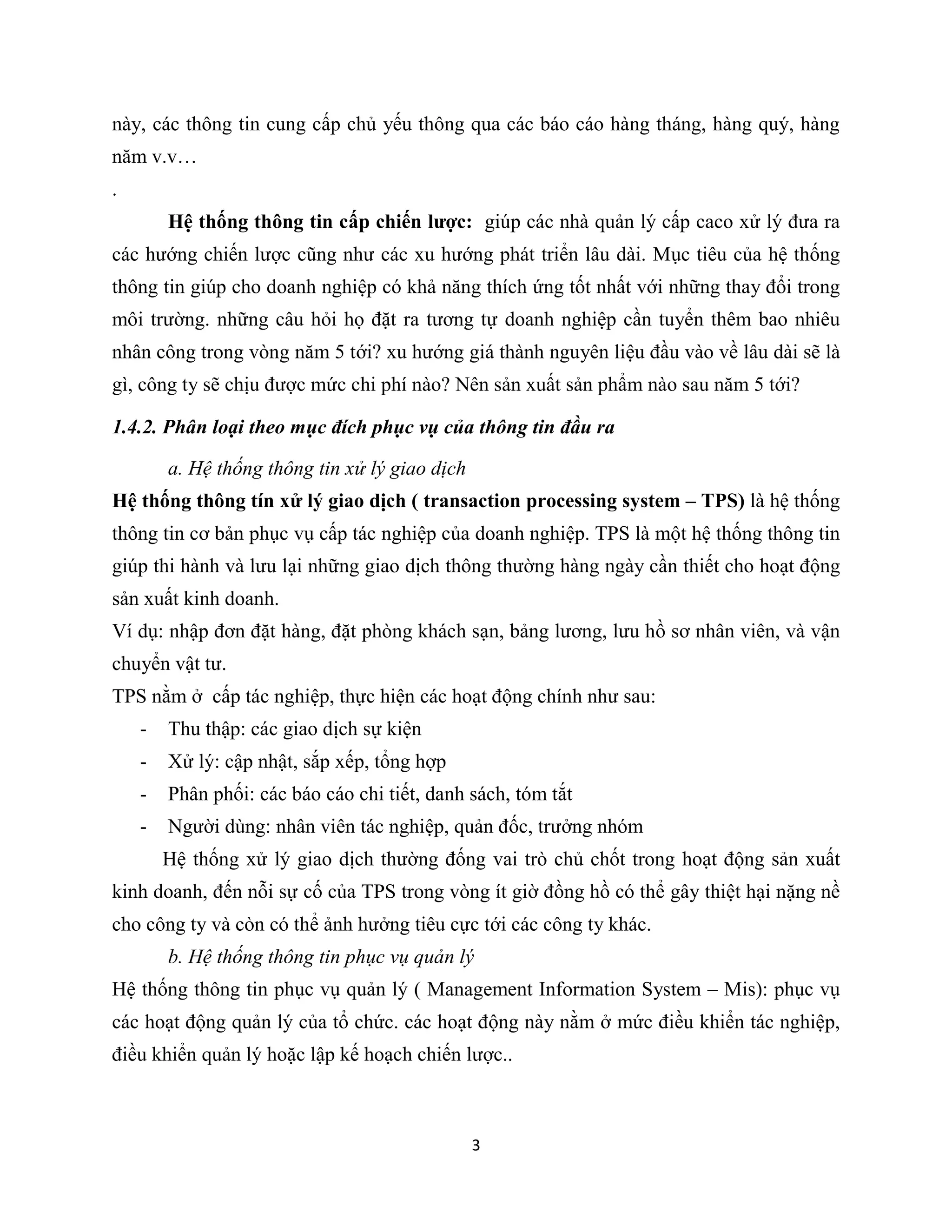 3
này, các thông tin cung cấp chủ yếu thông qua các báo cáo hàng tháng, hàng quý, hàng
năm v.v…
.
Hệ thống thông tin cấp chiến lược: giúp các nhà quản lý cấp caco xử lý đưa ra
các hướng chiến lược cũng như các xu hướng phát triển lâu dài. Mục tiêu của hệ thống
thông tin giúp cho doanh nghiệp có khả năng thích ứng tốt nhất với những thay đổi trong
môi trường. những câu hỏi họ đặt ra tương tự doanh nghiệp cần tuyển thêm bao nhiêu
nhân công trong vòng năm 5 tới? xu hướng giá thành nguyên liệu đầu vào về lâu dài sẽ là
gì, công ty sẽ chịu được mức chi phí nào? Nên sản xuất sản phẩm nào sau năm 5 tới?
1.4.2. Phân loại theo mục đích phục vụ của thông tin đầu ra
a. Hệ thống thông tin xử lý giao dịch
Hệ thống thông tín xử lý giao dịch ( transaction processing system – TPS) là hệ thống
thông tin cơ bản phục vụ cấp tác nghiệp của doanh nghiệp. TPS là một hệ thống thông tin
giúp thi hành và lưu lại những giao dịch thông thường hàng ngày cần thiết cho hoạt động
sản xuất kinh doanh.
Ví dụ: nhập đơn đặt hàng, đặt phòng khách sạn, bảng lương, lưu hồ sơ nhân viên, và vận
chuyển vật tư.
TPS nằm ở cấp tác nghiệp, thực hiện các hoạt động chính như sau:
- Thu thập: các giao dịch sự kiện
- Xử lý: cập nhật, sắp xếp, tổng hợp
- Phân phối: các báo cáo chi tiết, danh sách, tóm tắt
- Người dùng: nhân viên tác nghiệp, quản đốc, trưởng nhóm
Hệ thống xử lý giao dịch thường đống vai trò chủ chốt trong hoạt động sản xuất
kinh doanh, đến nỗi sự cố của TPS trong vòng ít giờ đồng hồ có thể gây thiệt hại nặng nề
cho công ty và còn có thể ảnh hưởng tiêu cực tới các công ty khác.
b. Hệ thống thông tin phục vụ quản lý
Hệ thống thông tin phục vụ quản lý ( Management Information System – Mis): phục vụ
các hoạt động quản lý của tổ chức. các hoạt động này nằm ở mức điều khiển tác nghiệp,
điều khiển quản lý hoặc lập kế hoạch chiến lược..
 