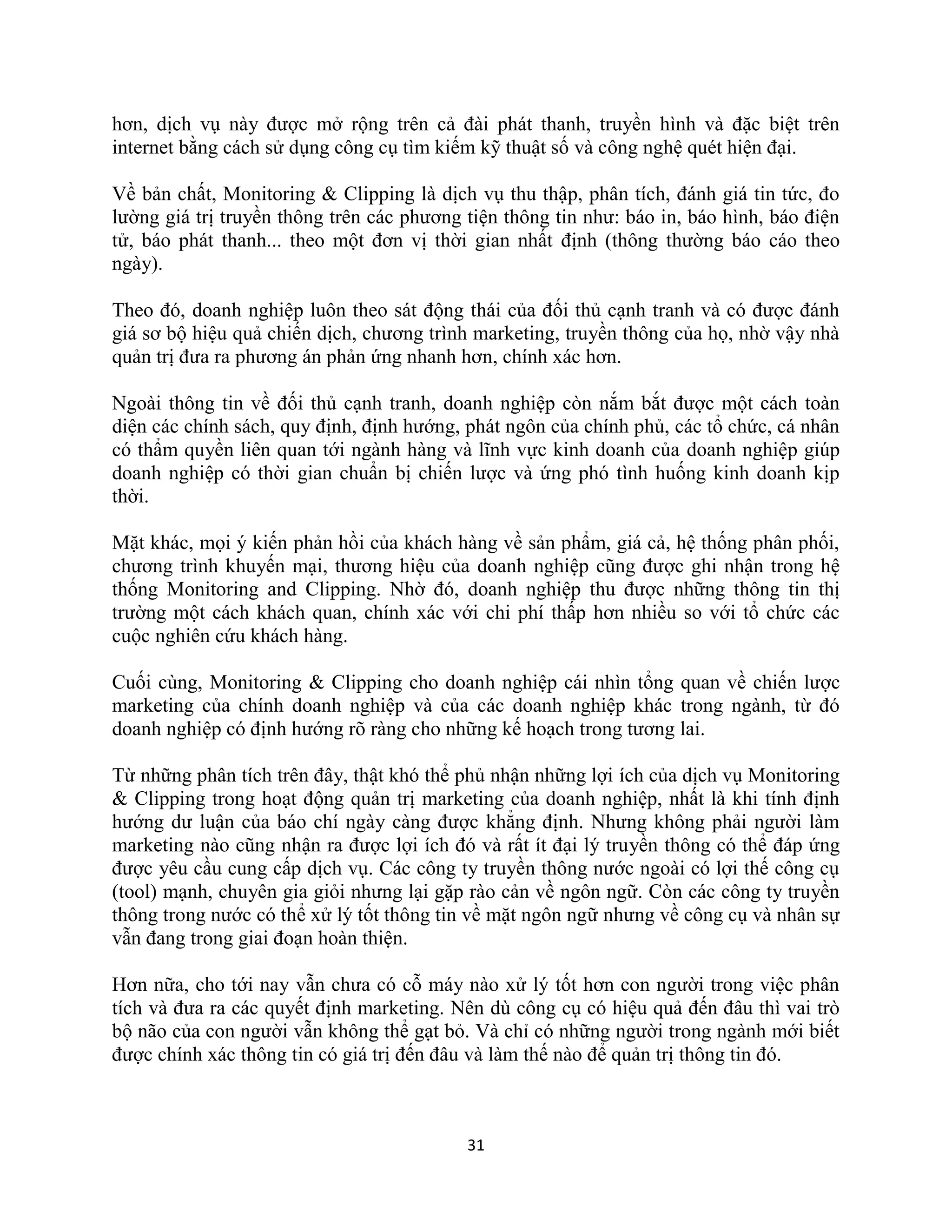 31
hơn, dịch vụ này được mở rộng trên cả đài phát thanh, truyền hình và đặc biệt trên
internet bằng cách sử dụng công cụ tìm kiếm kỹ thuật số và công nghệ quét hiện đại.
Về bản chất, Monitoring & Clipping là dịch vụ thu thập, phân tích, đánh giá tin tức, đo
lường giá trị truyền thông trên các phương tiện thông tin như: báo in, báo hình, báo điện
tử, báo phát thanh... theo một đơn vị thời gian nhất định (thông thường báo cáo theo
ngày).
Theo đó, doanh nghiệp luôn theo sát động thái của đối thủ cạnh tranh và có được đánh
giá sơ bộ hiệu quả chiến dịch, chương trình marketing, truyền thông của họ, nhờ vậy nhà
quản trị đưa ra phương án phản ứng nhanh hơn, chính xác hơn.
Ngoài thông tin về đối thủ cạnh tranh, doanh nghiệp còn nắm bắt được một cách toàn
diện các chính sách, quy định, định hướng, phát ngôn của chính phủ, các tổ chức, cá nhân
có thẩm quyền liên quan tới ngành hàng và lĩnh vực kinh doanh của doanh nghiệp giúp
doanh nghiệp có thời gian chuẩn bị chiến lược và ứng phó tình huống kinh doanh kịp
thời.
Mặt khác, mọi ý kiến phản hồi của khách hàng về sản phẩm, giá cả, hệ thống phân phối,
chương trình khuyến mại, thương hiệu của doanh nghiệp cũng được ghi nhận trong hệ
thống Monitoring and Clipping. Nhờ đó, doanh nghiệp thu được những thông tin thị
trường một cách khách quan, chính xác với chi phí thấp hơn nhiều so với tổ chức các
cuộc nghiên cứu khách hàng.
Cuối cùng, Monitoring & Clipping cho doanh nghiệp cái nhìn tổng quan về chiến lược
marketing của chính doanh nghiệp và của các doanh nghiệp khác trong ngành, từ đó
doanh nghiệp có định hướng rõ ràng cho những kế hoạch trong tương lai.
Từ những phân tích trên đây, thật khó thể phủ nhận những lợi ích của dịch vụ Monitoring
& Clipping trong hoạt động quản trị marketing của doanh nghiệp, nhất là khi tính định
hướng dư luận của báo chí ngày càng được khẳng định. Nhưng không phải người làm
marketing nào cũng nhận ra được lợi ích đó và rất ít đại lý truyền thông có thể đáp ứng
được yêu cầu cung cấp dịch vụ. Các công ty truyền thông nước ngoài có lợi thế công cụ
(tool) mạnh, chuyên gia giỏi nhưng lại gặp rào cản về ngôn ngữ. Còn các công ty truyền
thông trong nước có thể xử lý tốt thông tin về mặt ngôn ngữ nhưng về công cụ và nhân sự
vẫn đang trong giai đoạn hoàn thiện.
Hơn nữa, cho tới nay vẫn chưa có cỗ máy nào xử lý tốt hơn con người trong việc phân
tích và đưa ra các quyết định marketing. Nên dù công cụ có hiệu quả đến đâu thì vai trò
bộ não của con người vẫn không thể gạt bỏ. Và chỉ có những người trong ngành mới biết
được chính xác thông tin có giá trị đến đâu và làm thế nào để quản trị thông tin đó.
 