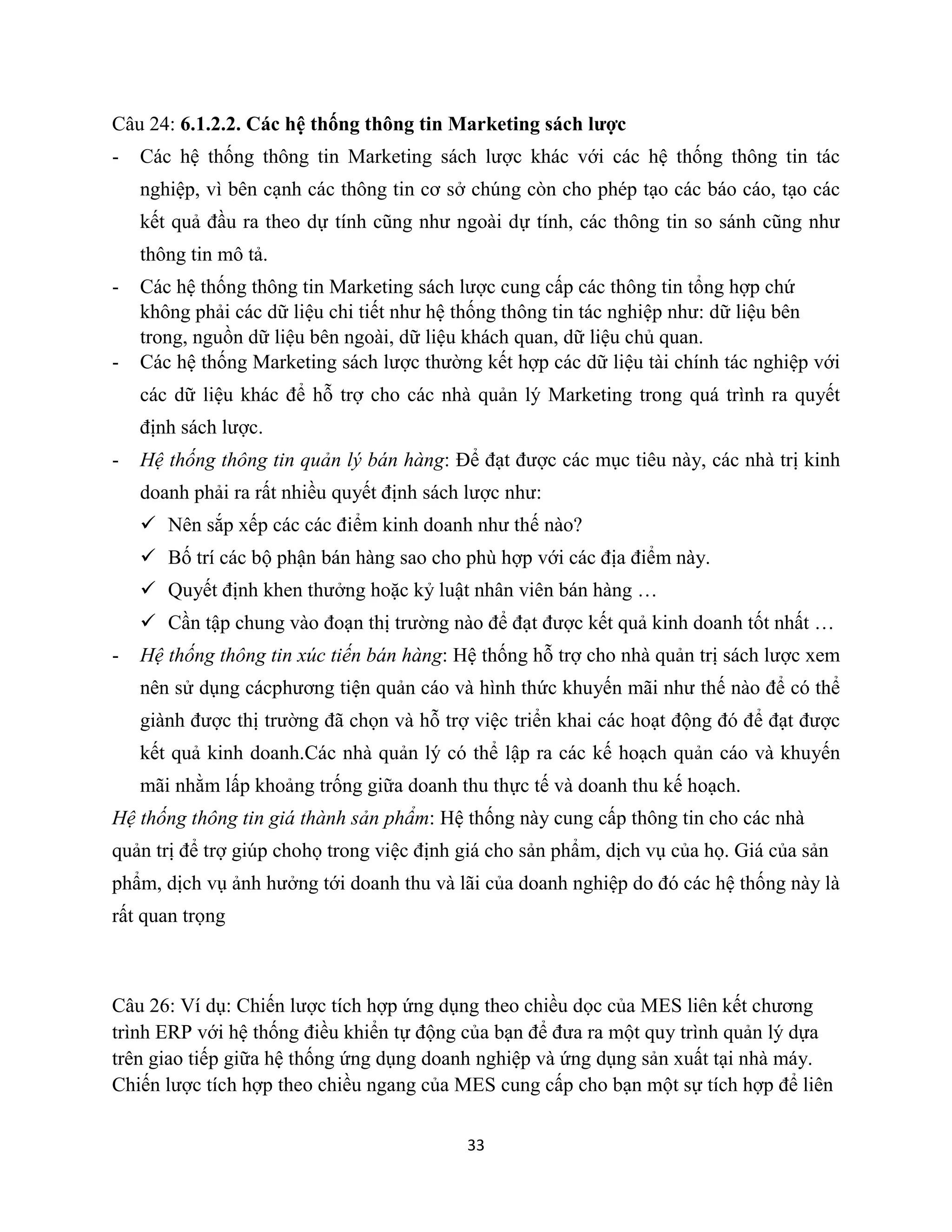 33
Câu 24: 6.1.2.2. Các hệ thống thông tin Marketing sách lược
- Các hệ thống thông tin Marketing sách lược khác với các hệ thống thông tin tác
nghiệp, vì bên cạnh các thông tin cơ sở chúng còn cho phép tạo các báo cáo, tạo các
kết quả đầu ra theo dự tính cũng như ngoài dự tính, các thông tin so sánh cũng như
thông tin mô tả.
- Các hệ thống thông tin Marketing sách lược cung cấp các thông tin tổng hợp chứ
không phải các dữ liệu chi tiết như hệ thống thông tin tác nghiệp như: dữ liệu bên
trong, nguồn dữ liệu bên ngoài, dữ liệu khách quan, dữ liệu chủ quan.
- Các hệ thống Marketing sách lược thường kết hợp các dữ liệu tài chính tác nghiệp với
các dữ liệu khác để hỗ trợ cho các nhà quản lý Marketing trong quá trình ra quyết
định sách lược.
- Hệ thống thông tin quản lý bán hàng: Để đạt được các mục tiêu này, các nhà trị kinh
doanh phải ra rất nhiều quyết định sách lược như:
 Nên sắp xếp các các điểm kinh doanh như thế nào?
 Bố trí các bộ phận bán hàng sao cho phù hợp với các địa điểm này.
 Quyết định khen thưởng hoặc kỷ luật nhân viên bán hàng …
 Cần tập chung vào đoạn thị trường nào để đạt được kết quả kinh doanh tốt nhất …
- Hệ thống thông tin xúc tiến bán hàng: Hệ thống hỗ trợ cho nhà quản trị sách lược xem
nên sử dụng cácphương tiện quản cáo và hình thức khuyến mãi như thế nào để có thể
giành được thị trường đã chọn và hỗ trợ việc triển khai các hoạt động đó để đạt được
kết quả kinh doanh.Các nhà quản lý có thể lập ra các kế hoạch quản cáo và khuyến
mãi nhằm lấp khoảng trống giữa doanh thu thực tế và doanh thu kế hoạch.
Hệ thống thông tin giá thành sản phẩm: Hệ thống này cung cấp thông tin cho các nhà
quản trị để trợ giúp chohọ trong việc định giá cho sản phẩm, dịch vụ của họ. Giá của sản
phẩm, dịch vụ ảnh hưởng tới doanh thu và lãi của doanh nghiệp do đó các hệ thống này là
rất quan trọng
Câu 26: Ví dụ: Chiến lược tích hợp ứng dụng theo chiều dọc của MES liên kết chương
trình ERP với hệ thống điều khiển tự động của bạn để đưa ra một quy trình quản lý dựa
trên giao tiếp giữa hệ thống ứng dụng doanh nghiệp và ứng dụng sản xuất tại nhà máy.
Chiến lược tích hợp theo chiều ngang của MES cung cấp cho bạn một sự tích hợp để liên
 