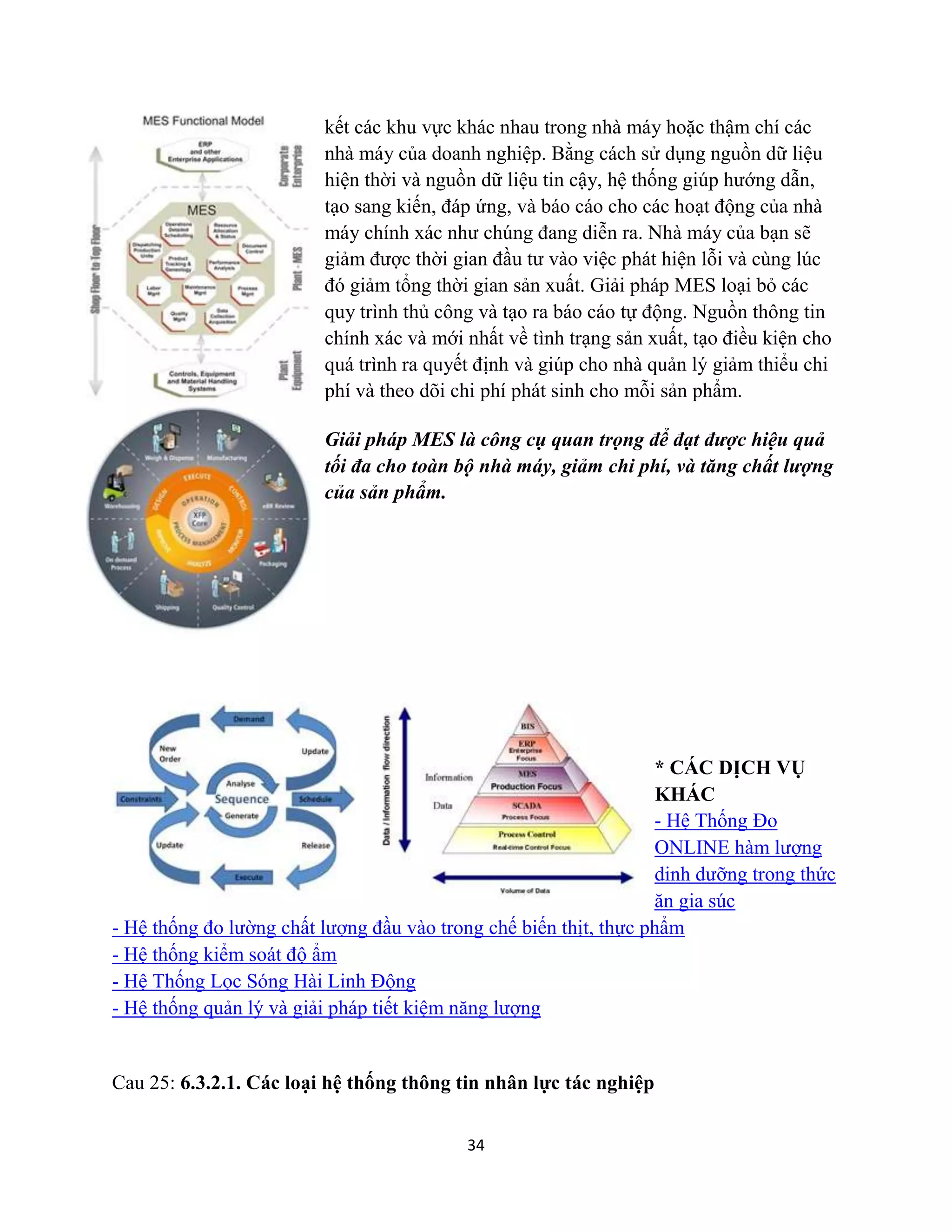 34
kết các khu vực khác nhau trong nhà máy hoặc thậm chí các
nhà máy của doanh nghiệp. Bằng cách sử dụng nguồn dữ liệu
hiện thời và nguồn dữ liệu tin cậy, hệ thống giúp hướng dẫn,
tạo sang kiến, đáp ứng, và báo cáo cho các hoạt động của nhà
máy chính xác như chúng đang diễn ra. Nhà máy của bạn sẽ
giảm được thời gian đầu tư vào việc phát hiện lỗi và cùng lúc
đó giảm tổng thời gian sản xuất. Giải pháp MES loại bỏ các
quy trình thủ công và tạo ra báo cáo tự động. Nguồn thông tin
chính xác và mới nhất về tình trạng sản xuất, tạo điều kiện cho
quá trình ra quyết định và giúp cho nhà quản lý giảm thiểu chi
phí và theo dõi chi phí phát sinh cho mỗi sản phẩm.
Giải pháp MES là công cụ quan trọng để đạt được hiệu quả
tối đa cho toàn bộ nhà máy, giảm chi phí, và tăng chất lượng
của sản phẩm.
* CÁC DỊCH VỤ
KHÁC
- Hệ Thống Đo
ONLINE hàm lượng
dinh dưỡng trong thức
ăn gia súc
- Hệ thống đo lường chất lượng đầu vào trong chế biến thịt, thực phẩm
- Hệ thống kiểm soát độ ẩm
- Hệ Thống Lọc Sóng Hài Linh Động
- Hệ thống quản lý và giải pháp tiết kiệm năng lượng
Cau 25: 6.3.2.1. Các loại hệ thống thông tin nhân lực tác nghiệp
 