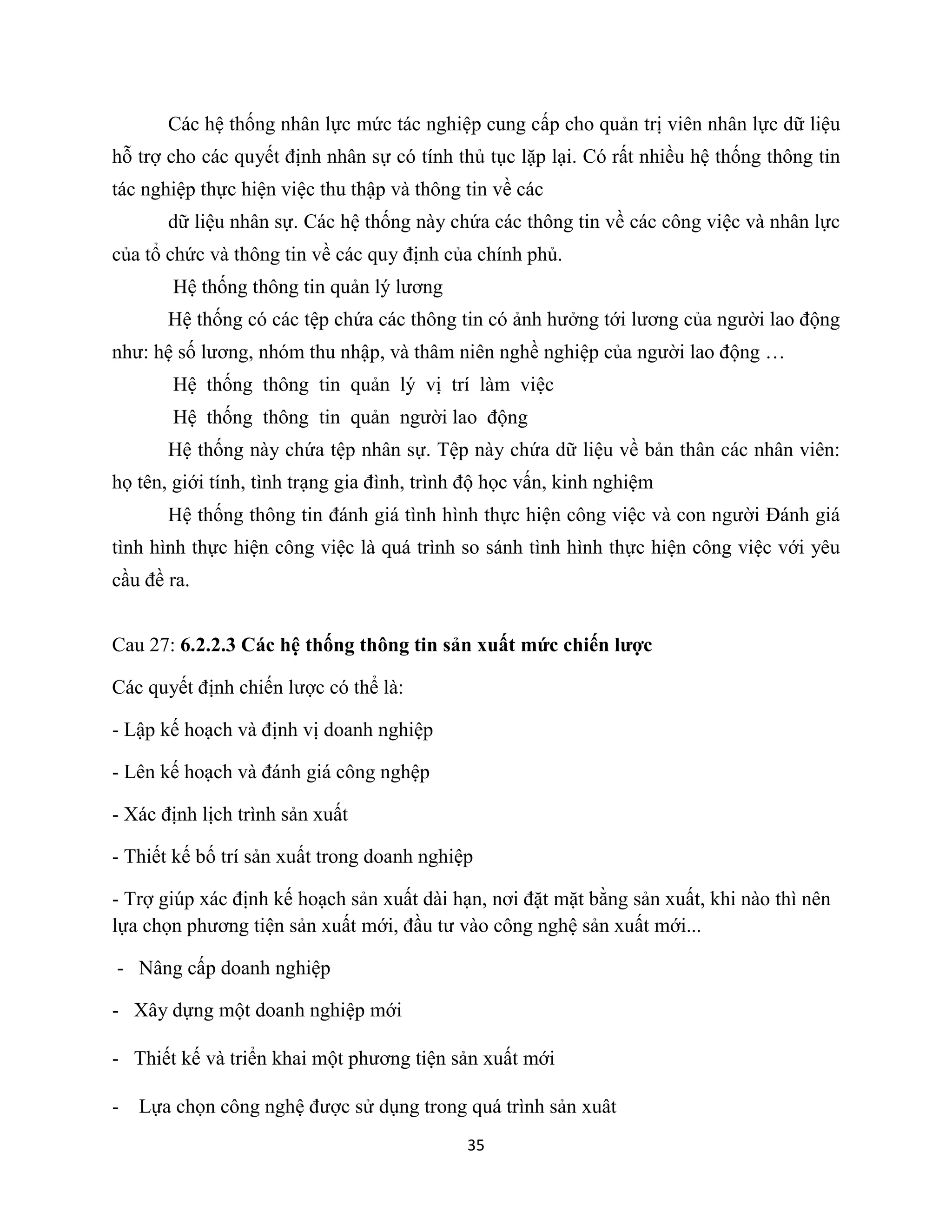35
Các hệ thống nhân lực mức tác nghiệp cung cấp cho quản trị viên nhân lực dữ liệu
hỗ trợ cho các quyết định nhân sự có tính thủ tục lặp lại. Có rất nhiều hệ thống thông tin
tác nghiệp thực hiện việc thu thập và thông tin về các
dữ liệu nhân sự. Các hệ thống này chứa các thông tin về các công việc và nhân lực
của tổ chức và thông tin về các quy định của chính phủ.
Hệ thống thông tin quản lý lương
Hệ thống có các tệp chứa các thông tin có ảnh hưởng tới lương của người lao động
như: hệ số lương, nhóm thu nhập, và thâm niên nghề nghiệp của người lao động …
Hệ thống thông tin quản lý vị trí làm việc
Hệ thống thông tin quản người lao động
Hệ thống này chứa tệp nhân sự. Tệp này chứa dữ liệu về bản thân các nhân viên:
họ tên, giới tính, tình trạng gia đình, trình độ học vấn, kinh nghiệm
Hệ thống thông tin đánh giá tình hình thực hiện công việc và con người Đánh giá
tình hình thực hiện công việc là quá trình so sánh tình hình thực hiện công việc với yêu
cầu đề ra.
Cau 27: 6.2.2.3 Các hệ thống thông tin sản xuất mức chiến lược
Các quyết định chiến lược có thể là:
- Lập kế hoạch và định vị doanh nghiệp
- Lên kế hoạch và đánh giá công nghệp
- Xác định lịch trình sản xuất
- Thiết kế bố trí sản xuất trong doanh nghiệp
- Trợ giúp xác định kế hoạch sản xuất dài hạn, nơi đặt mặt bằng sản xuất, khi nào thì nên
lựa chọn phương tiện sản xuất mới, đầu tư vào công nghệ sản xuất mới...
- Nâng cấp doanh nghiệp
- Xây dựng một doanh nghiệp mới
- Thiết kế và triển khai một phương tiện sản xuất mới
- Lựa chọn công nghệ được sử dụng trong quá trình sản xuât
 