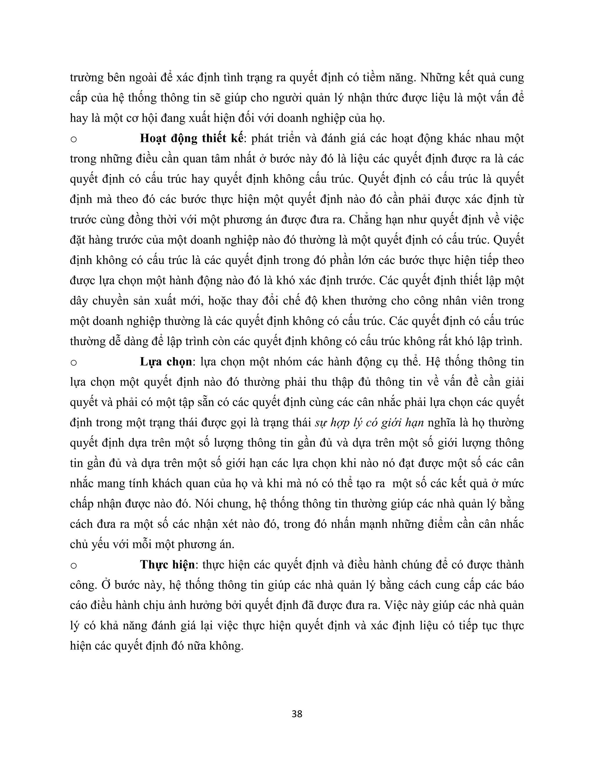 38
trường bên ngoài để xác định tình trạng ra quyết định có tiềm năng. Những kết quả cung
cấp của hệ thống thông tin sẽ giúp cho người quản lý nhận thức được liệu là một vấn để
hay là một cơ hội đang xuất hiện đối với doanh nghiệp của họ.
o Hoạt động thiết kế: phát triển và đánh giá các hoạt động khác nhau một
trong những điều cần quan tâm nhất ở bước này đó là liệu các quyết định được ra là các
quyết định có cấu trúc hay quyết định không cấu trúc. Quyết định có cấu trúc là quyết
định mà theo đó các bước thực hiện một quyết định nào đó cần phải được xác định từ
trước cùng đồng thời với một phương án được đưa ra. Chẳng hạn như quyết định về việc
đặt hàng trước của một doanh nghiệp nào đó thường là một quyết định có cấu trúc. Quyết
định không có cấu trúc là các quyết định trong đó phần lớn các bước thực hiện tiếp theo
được lựa chọn một hành động nào đó là khó xác định trước. Các quyết định thiết lập một
dây chuyền sản xuất mới, hoặc thay đổi chế độ khen thưởng cho công nhân viên trong
một doanh nghiệp thường là các quyết định không có cấu trúc. Các quyết định có cấu trúc
thường dễ dàng để lập trình còn các quyết định không có cấu trúc không rất khó lập trình.
o Lựa chọn: lựa chọn một nhóm các hành động cụ thể. Hệ thống thông tin
lựa chọn một quyết định nào đó thường phải thu thập đủ thông tin về vấn đề cần giải
quyết và phải có một tập sẵn có các quyết định cùng các cân nhắc phải lựa chọn các quyết
định trong một trạng thái được gọi là trạng thái sự hợp lý có giới hạn nghĩa là họ thường
quyết định dựa trên một số lượng thông tin gần đủ và dựa trên một số giới lượng thông
tin gần đủ và dựa trên một số giới hạn các lựa chọn khi nào nó đạt được một số các cân
nhắc mang tính khách quan của họ và khi mà nó có thể tạo ra một số các kết quả ở mức
chấp nhận được nào đó. Nói chung, hệ thống thông tin thường giúp các nhà quản lý bằng
cách đưa ra một số các nhận xét nào đó, trong đó nhấn mạnh những điểm cần cân nhắc
chủ yếu với mỗi một phương án.
o Thực hiện: thực hiện các quyết định và điều hành chúng để có được thành
công. Ở bước này, hệ thống thông tin giúp các nhà quản lý bằng cách cung cấp các báo
cáo điều hành chịu ảnh hưởng bởi quyết định đã được đưa ra. Việc này giúp các nhà quản
lý có khả năng đánh giá lại việc thực hiện quyết định và xác định liệu có tiếp tục thực
hiện các quyết định đó nữa không.
 