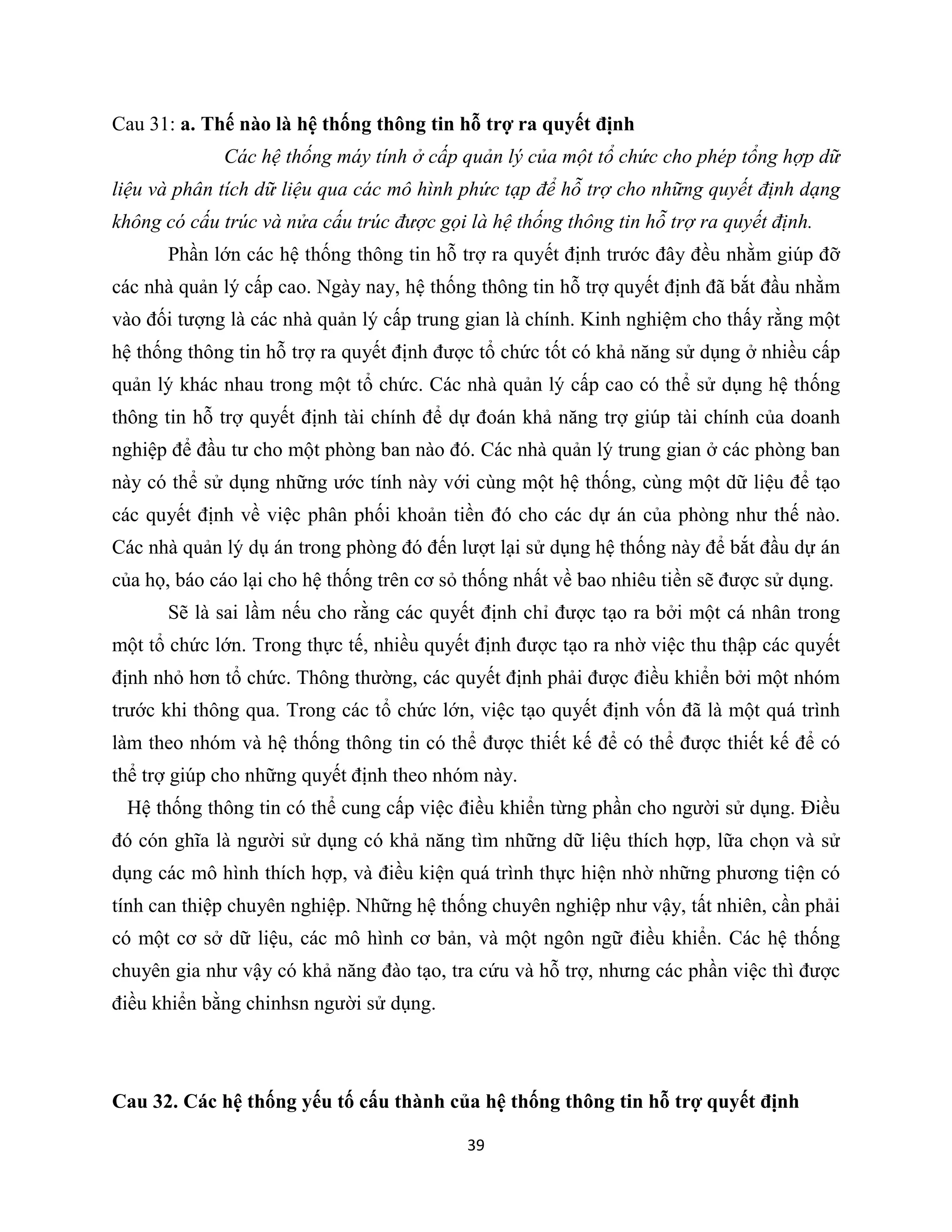 39
Cau 31: a. Thế nào là hệ thống thông tin hỗ trợ ra quyết định
Các hệ thống máy tính ở cấp quản lý của một tổ chức cho phép tổng hợp dữ
liệu và phân tích dữ liệu qua các mô hình phức tạp để hỗ trợ cho những quyết định dạng
không có cấu trúc và nửa cấu trúc được gọi là hệ thống thông tin hỗ trợ ra quyết định.
Phần lớn các hệ thống thông tin hỗ trợ ra quyết định trước đây đều nhằm giúp đỡ
các nhà quản lý cấp cao. Ngày nay, hệ thống thông tin hỗ trợ quyết định đã bắt đầu nhằm
vào đối tượng là các nhà quản lý cấp trung gian là chính. Kinh nghiệm cho thấy rằng một
hệ thống thông tin hỗ trợ ra quyết định được tổ chức tốt có khả năng sử dụng ở nhiều cấp
quản lý khác nhau trong một tổ chức. Các nhà quản lý cấp cao có thể sử dụng hệ thống
thông tin hỗ trợ quyết định tài chính để dự đoán khả năng trợ giúp tài chính của doanh
nghiệp để đầu tư cho một phòng ban nào đó. Các nhà quản lý trung gian ở các phòng ban
này có thể sử dụng những ước tính này với cùng một hệ thống, cùng một dữ liệu để tạo
các quyết định về việc phân phối khoản tiền đó cho các dự án của phòng như thế nào.
Các nhà quản lý dụ án trong phòng đó đến lượt lại sử dụng hệ thống này để bắt đầu dự án
của họ, báo cáo lại cho hệ thống trên cơ sỏ thống nhất về bao nhiêu tiền sẽ được sử dụng.
Sẽ là sai lầm nếu cho rằng các quyết định chỉ được tạo ra bởi một cá nhân trong
một tổ chức lớn. Trong thực tế, nhiều quyết định được tạo ra nhờ việc thu thập các quyết
định nhỏ hơn tổ chức. Thông thường, các quyết định phải được điều khiển bởi một nhóm
trước khi thông qua. Trong các tổ chức lớn, việc tạo quyết định vốn đã là một quá trình
làm theo nhóm và hệ thống thông tin có thể được thiết kế để có thể được thiết kế để có
thể trợ giúp cho những quyết định theo nhóm này.
Hệ thống thông tin có thể cung cấp việc điều khiển từng phần cho người sử dụng. Điều
đó cón ghĩa là người sử dụng có khả năng tìm những dữ liệu thích hợp, lữa chọn và sử
dụng các mô hình thích hợp, và điều kiện quá trình thực hiện nhờ những phương tiện có
tính can thiệp chuyên nghiệp. Những hệ thống chuyên nghiệp như vậy, tất nhiên, cần phải
có một cơ sở dữ liệu, các mô hình cơ bản, và một ngôn ngữ điều khiển. Các hệ thống
chuyên gia như vậy có khả năng đào tạo, tra cứu và hỗ trợ, nhưng các phần việc thì được
điều khiển bằng chinhsn người sử dụng.
Cau 32. Các hệ thống yếu tố cấu thành của hệ thống thông tin hỗ trợ quyết định
 