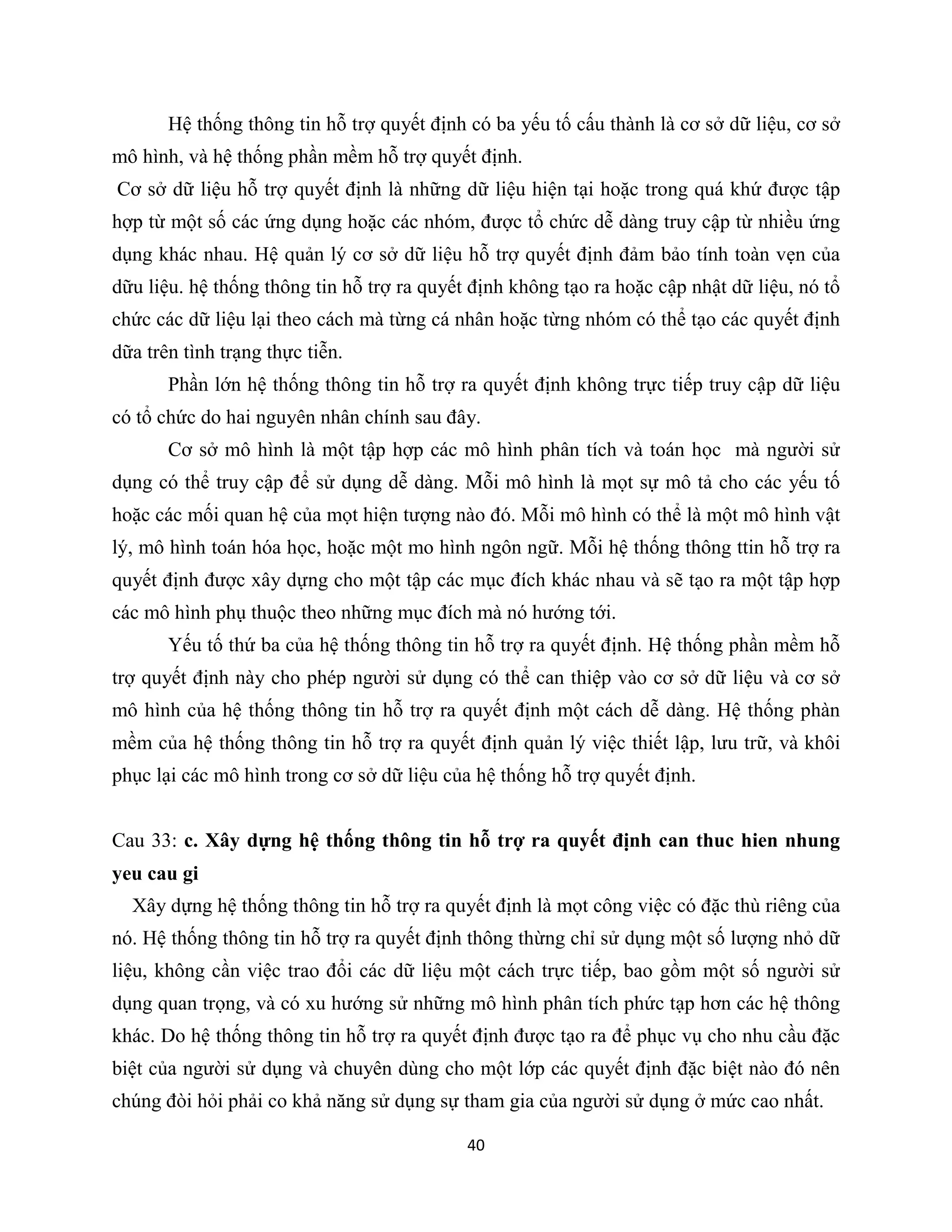 40
Hệ thống thông tin hỗ trợ quyết định có ba yếu tố cấu thành là cơ sở dữ liệu, cơ sở
mô hình, và hệ thống phần mềm hỗ trợ quyết định.
Cơ sở dữ liệu hỗ trợ quyết định là những dữ liệu hiện tại hoặc trong quá khứ được tập
hợp từ một số các ứng dụng hoặc các nhóm, được tổ chức dễ dàng truy cập từ nhiều ứng
dụng khác nhau. Hệ quản lý cơ sở dữ liệu hỗ trợ quyết định đảm bảo tính toàn vẹn của
dữu liệu. hệ thống thông tin hỗ trợ ra quyết định không tạo ra hoặc cập nhật dữ liệu, nó tổ
chức các dữ liệu lại theo cách mà từng cá nhân hoặc từng nhóm có thể tạo các quyết định
dữa trên tình trạng thực tiễn.
Phần lớn hệ thống thông tin hỗ trợ ra quyết định không trực tiếp truy cập dữ liệu
có tổ chức do hai nguyên nhân chính sau đây.
Cơ sở mô hình là một tập hợp các mô hình phân tích và toán học mà người sử
dụng có thể truy cập để sử dụng dễ dàng. Mỗi mô hình là mọt sự mô tả cho các yếu tố
hoặc các mối quan hệ của mọt hiện tượng nào đó. Mỗi mô hình có thể là một mô hình vật
lý, mô hình toán hóa học, hoặc một mo hình ngôn ngữ. Mỗi hệ thống thông ttin hỗ trợ ra
quyết định được xây dựng cho một tập các mục đích khác nhau và sẽ tạo ra một tập hợp
các mô hình phụ thuộc theo những mục đích mà nó hướng tới.
Yếu tố thứ ba của hệ thống thông tin hỗ trợ ra quyết định. Hệ thống phần mềm hỗ
trợ quyết định này cho phép người sử dụng có thể can thiệp vào cơ sở dữ liệu và cơ sở
mô hình của hệ thống thông tin hỗ trợ ra quyết định một cách dễ dàng. Hệ thống phàn
mềm của hệ thống thông tin hỗ trợ ra quyết định quản lý việc thiết lập, lưu trữ, và khôi
phục lại các mô hình trong cơ sở dữ liệu của hệ thống hỗ trợ quyết định.
Cau 33: c. Xây dựng hệ thống thông tin hỗ trợ ra quyết định can thuc hien nhung
yeu cau gi
Xây dựng hệ thống thông tin hỗ trợ ra quyết định là mọt công việc có đặc thù riêng của
nó. Hệ thống thông tin hỗ trợ ra quyết định thông thừng chỉ sử dụng một số lượng nhỏ dữ
liệu, không cần việc trao đổi các dữ liệu một cách trực tiếp, bao gồm một số người sử
dụng quan trọng, và có xu hướng sử những mô hình phân tích phức tạp hơn các hệ thông
khác. Do hệ thống thông tin hỗ trợ ra quyết định được tạo ra để phục vụ cho nhu cầu đặc
biệt của người sử dụng và chuyên dùng cho một lớp các quyết định đặc biệt nào đó nên
chúng đòi hỏi phải co khả năng sử dụng sự tham gia của người sử dụng ở mức cao nhất.
 