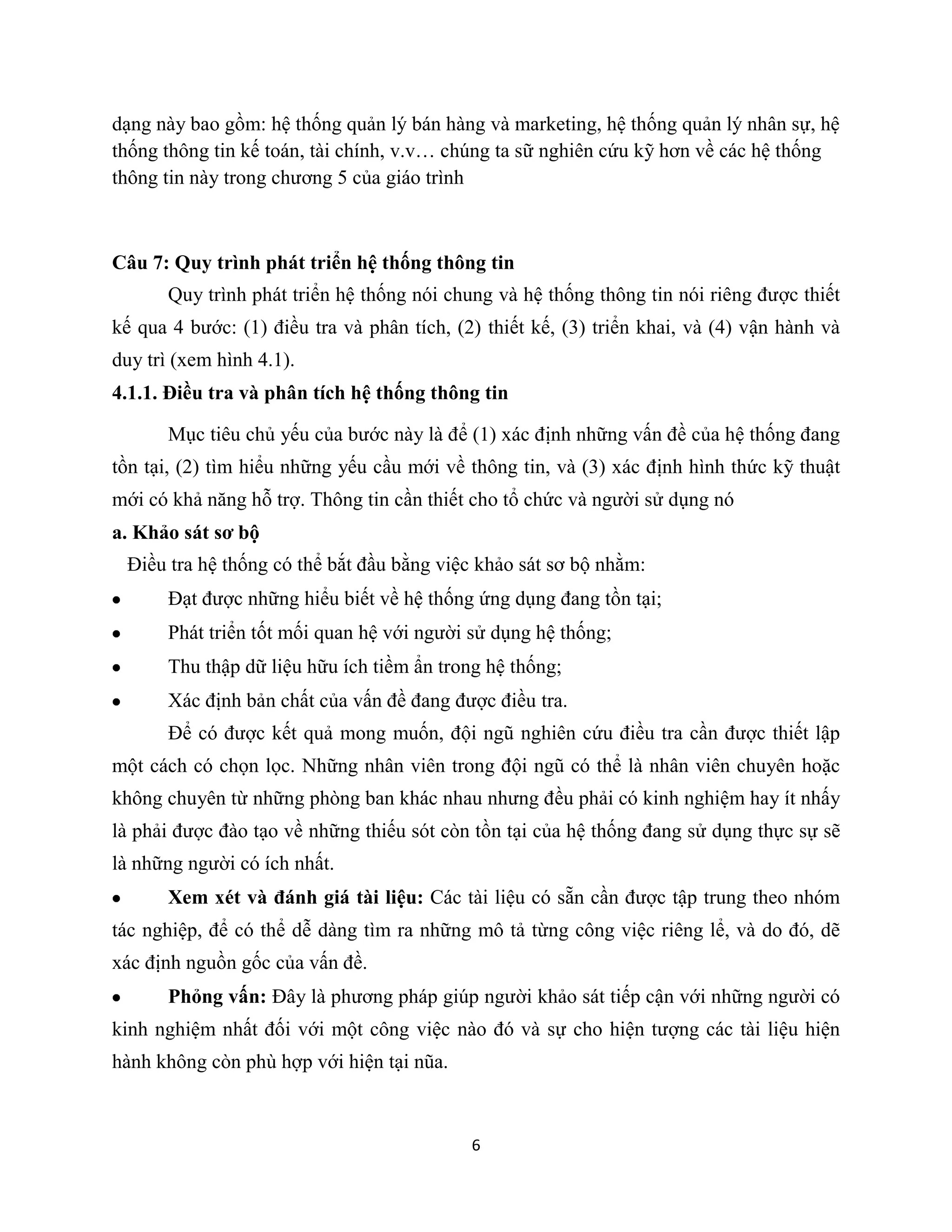 6
dạng này bao gồm: hệ thống quản lý bán hàng và marketing, hệ thống quản lý nhân sự, hệ
thống thông tin kế toán, tài chính, v.v… chúng ta sữ nghiên cứu kỹ hơn về các hệ thống
thông tin này trong chương 5 của giáo trình
Câu 7: Quy trình phát triển hệ thống thông tin
Quy trình phát triển hệ thống nói chung và hệ thống thông tin nói riêng được thiết
kế qua 4 bước: (1) điều tra và phân tích, (2) thiết kế, (3) triển khai, và (4) vận hành và
duy trì (xem hình 4.1).
4.1.1. Điều tra và phân tích hệ thống thông tin
Mục tiêu chủ yếu của bước này là để (1) xác định những vấn đề của hệ thống đang
tồn tại, (2) tìm hiểu những yếu cầu mới về thông tin, và (3) xác định hình thức kỹ thuật
mới có khả năng hỗ trợ. Thông tin cần thiết cho tổ chức và người sử dụng nó
a. Khảo sát sơ bộ
Điều tra hệ thống có thể bắt đầu bằng việc khảo sát sơ bộ nhằm:
Đạt được những hiểu biết về hệ thống ứng dụng đang tồn tại;
Phát triển tốt mối quan hệ với người sử dụng hệ thống;
Thu thập dữ liệu hữu ích tiềm ẩn trong hệ thống;
Xác định bản chất của vấn đề đang được điều tra.
Để có được kết quả mong muốn, đội ngũ nghiên cứu điều tra cần được thiết lập
một cách có chọn lọc. Những nhân viên trong đội ngũ có thể là nhân viên chuyên hoặc
không chuyên từ những phòng ban khác nhau nhưng đều phải có kinh nghiệm hay ít nhấy
là phải được đào tạo về những thiếu sót còn tồn tại của hệ thống đang sử dụng thực sự sẽ
là những người có ích nhất.
Xem xét và đánh giá tài liệu: Các tài liệu có sẵn cần được tập trung theo nhóm
tác nghiệp, để có thể dễ dàng tìm ra những mô tả từng công việc riêng lể, và do đó, dẽ
xác định nguồn gốc của vấn đề.
Phỏng vấn: Đây là phương pháp giúp người khảo sát tiếp cận với những người có
kinh nghiệm nhất đối với một công việc nào đó và sự cho hiện tượng các tài liệu hiện
hành không còn phù hợp với hiện tại nũa.
 