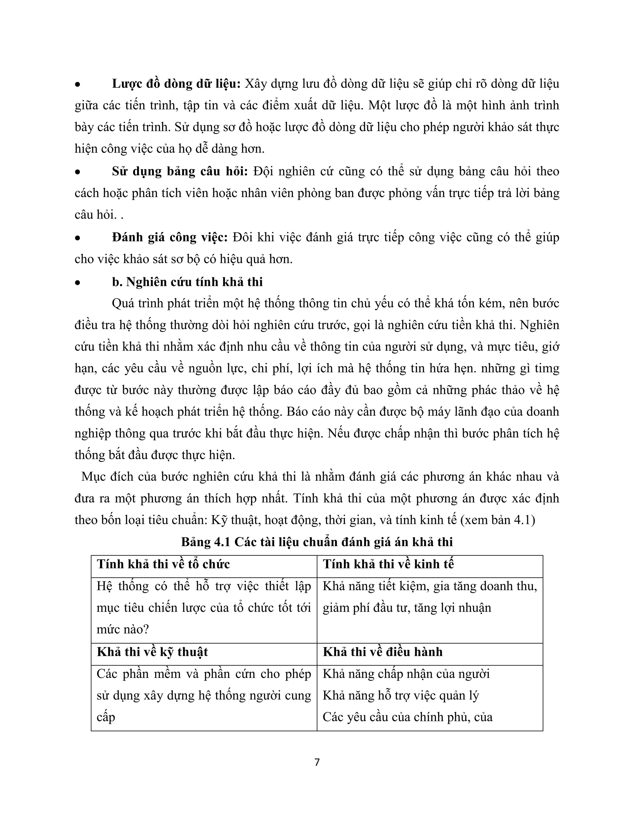 7
Lược đồ dòng dữ liệu: Xây dựng lưu đồ dòng dữ liệu sẽ giúp chỉ rõ dòng dữ liệu
giữa các tiến trình, tập tin và các điểm xuất dữ liệu. Một lược đồ là một hình ảnh trình
bày các tiến trình. Sử dụng sơ đồ hoặc lược đồ dòng dữ liệu cho phép người khảo sát thực
hiện công việc của họ dễ dàng hơn.
Sử dụng bảng câu hỏi: Đội nghiên cứ cũng có thể sử dụng bảng câu hỏi theo
cách hoặc phân tích viên hoặc nhân viên phòng ban được phỏng vấn trực tiếp trả lời bảng
câu hỏi. .
Đánh giá công việc: Đôi khi việc đánh giá trực tiếp công việc cũng có thể giúp
cho việc khảo sát sơ bộ có hiệu quả hơn.
b. Nghiên cứu tính khả thi
Quá trình phát triển một hệ thống thông tin chủ yếu có thể khá tốn kém, nên bước
điều tra hệ thống thường dòi hỏi nghiên cứu trước, gọi là nghiên cứu tiền khả thi. Nghiên
cứu tiền khả thi nhằm xác định nhu cầu về thông tin của người sử dụng, và mực tiêu, giớ
hạn, các yêu cầu về nguồn lực, chi phí, lợi ích mà hệ thống tin hứa hẹn. những gì timg
được từ bước này thường được lập báo cáo đầy đủ bao gồm cả những phác thảo về hệ
thống và kế hoạch phát triển hệ thống. Báo cáo này cần được bộ máy lãnh đạo của doanh
nghiệp thông qua trước khi bắt đầu thực hiện. Nếu được chấp nhận thì bước phân tích hệ
thống bắt đầu được thực hiện.
Mục đích của bước nghiên cứu khả thi là nhằm đánh giá các phương án khác nhau và
đưa ra một phương án thích hợp nhất. Tính khả thi của một phương án được xác định
theo bốn loại tiêu chuẩn: Kỹ thuật, hoạt động, thời gian, và tính kinh tế (xem bản 4.1)
Bảng 4.1 Các tài liệu chuẩn đánh giá án khả thi
Tính khả thi về tổ chức Tính khả thi về kinh tế
Hệ thống có thể hỗ trợ việc thiết lập
mục tiêu chiến lược của tổ chức tốt tới
mức nào?
Khả năng tiết kiệm, gia tăng doanh thu,
giảm phí đầu tư, tăng lợi nhuận
Khả thi về kỹ thuật Khả thi về điều hành
Các phần mềm và phần cứn cho phép
sử dụng xây dựng hệ thống người cung
cấp
Khả năng chấp nhận của người
Khả năng hỗ trợ việc quản lý
Các yêu cầu của chính phủ, của
 