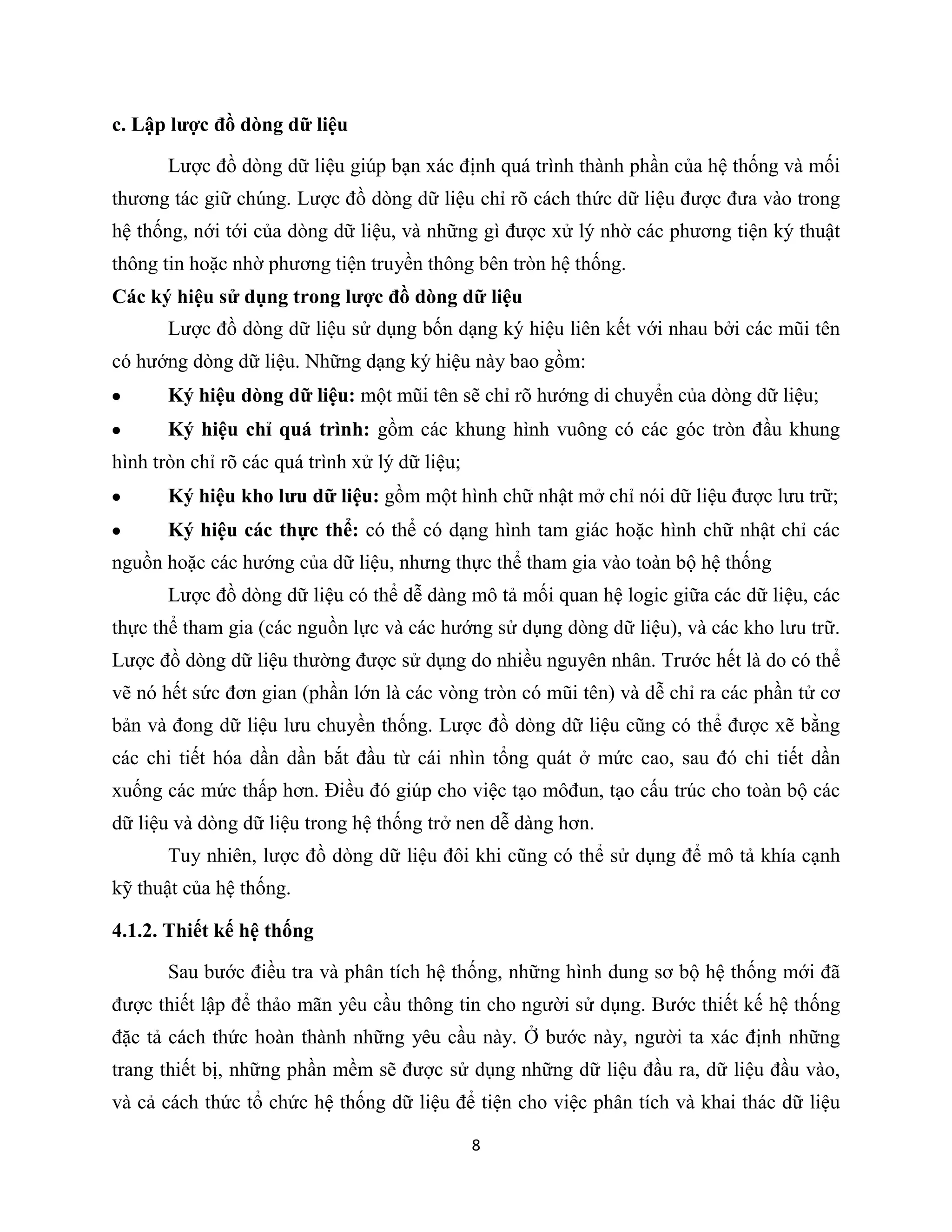 8
c. Lập lược đồ dòng dữ liệu
Lược đồ dòng dữ liệu giúp bạn xác định quá trình thành phần của hệ thống và mối
thương tác giữ chúng. Lược đồ dòng dữ liệu chỉ rõ cách thức dữ liệu được đưa vào trong
hệ thống, nới tới của dòng dữ liệu, và những gì được xử lý nhờ các phương tiện ký thuật
thông tin hoặc nhờ phương tiện truyền thông bên tròn hệ thống.
Các ký hiệu sử dụng trong lược đồ dòng dữ liệu
Lược đồ dòng dữ liệu sử dụng bốn dạng ký hiệu liên kết với nhau bởi các mũi tên
có hướng dòng dữ liệu. Những dạng ký hiệu này bao gồm:
Ký hiệu dòng dữ liệu: một mũi tên sẽ chỉ rõ hướng di chuyển của dòng dữ liệu;
Ký hiệu chỉ quá trình: gồm các khung hình vuông có các góc tròn đầu khung
hình tròn chỉ rõ các quá trình xử lý dữ liệu;
Ký hiệu kho lưu dữ liệu: gồm một hình chữ nhật mở chỉ nói dữ liệu được lưu trữ;
Ký hiệu các thực thể: có thể có dạng hình tam giác hoặc hình chữ nhật chỉ các
nguồn hoặc các hướng của dữ liệu, nhưng thực thể tham gia vào toàn bộ hệ thống
Lược đồ dòng dữ liệu có thể dễ dàng mô tả mối quan hệ logic giữa các dữ liệu, các
thực thể tham gia (các nguồn lực và các hướng sử dụng dòng dữ liệu), và các kho lưu trữ.
Lược đồ dòng dữ liệu thường được sử dụng do nhiều nguyên nhân. Trước hết là do có thể
vẽ nó hết sức đơn gian (phần lớn là các vòng tròn có mũi tên) và dễ chỉ ra các phần tử cơ
bản và đong dữ liệu lưu chuyền thống. Lược đồ dòng dữ liệu cũng có thể được xẽ bằng
các chi tiết hóa dần dần bắt đầu từ cái nhìn tổng quát ở mức cao, sau đó chi tiết dần
xuống các mức thấp hơn. Điều đó giúp cho việc tạo môđun, tạo cấu trúc cho toàn bộ các
dữ liệu và dòng dữ liệu trong hệ thống trở nen dễ dàng hơn.
Tuy nhiên, lược đồ dòng dữ liệu đôi khi cũng có thể sử dụng để mô tả khía cạnh
kỹ thuật của hệ thống.
4.1.2. Thiết kế hệ thống
Sau bước điều tra và phân tích hệ thống, những hình dung sơ bộ hệ thống mới đã
được thiết lập để thảo mãn yêu cầu thông tin cho người sử dụng. Bước thiết kế hệ thống
đặc tả cách thức hoàn thành những yêu cầu này. Ở bước này, người ta xác định những
trang thiết bị, những phần mềm sẽ được sử dụng những dữ liệu đầu ra, dữ liệu đầu vào,
và cả cách thức tổ chức hệ thống dữ liệu để tiện cho việc phân tích và khai thác dữ liệu
 