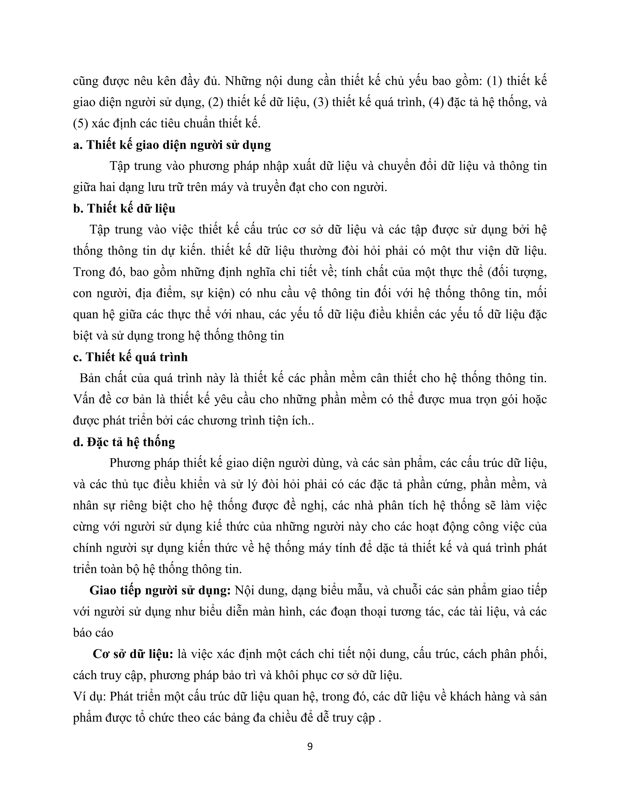 9
cũng được nêu kên đầy đủ. Những nội dung cần thiết kế chủ yếu bao gồm: (1) thiết kế
giao diện người sử dụng, (2) thiết kế dữ liệu, (3) thiết kế quá trình, (4) đặc tả hệ thống, và
(5) xác định các tiêu chuẩn thiết kế.
a. Thiết kế giao diện người sử dụng
Tập trung vào phương pháp nhập xuất dữ liệu và chuyển đổi dữ liệu và thông tin
giữa hai dạng lưu trữ trên máy và truyền đạt cho con người.
b. Thiết kế dữ liệu
Tập trung vào việc thiết kế cấu trúc cơ sở dữ liệu và các tập được sử dụng bởi hệ
thống thông tin dự kiến. thiết kế dữ liệu thường đòi hỏi phải có một thư viện dữ liệu.
Trong đó, bao gồm những định nghĩa chi tiết về; tính chất của một thực thể (đối tượng,
con người, địa điểm, sự kiện) có nhu cầu vệ thông tin đối với hệ thống thông tin, mối
quan hệ giữa các thực thể với nhau, các yếu tố dữ liệu điều khiển các yếu tố dữ liệu đặc
biệt và sử dụng trong hệ thống thông tin
c. Thiết kế quá trình
Bản chất của quá trình này là thiết kế các phần mềm cân thiết cho hệ thống thông tin.
Vấn đề cơ bản là thiết kế yêu cầu cho những phần mềm có thể được mua trọn gói hoặc
được phát triển bởi các chương trình tiện ích..
d. Đặc tả hệ thống
Phương pháp thiết kế giao diện người dùng, và các sản phẩm, các cấu trúc dữ liệu,
và các thủ tục điều khiển và sử lý đòi hỏi phải có các đặc tả phần cứng, phần mềm, và
nhân sự riêng biệt cho hệ thống được đề nghị, các nhà phân tích hệ thống sẽ làm việc
cừng với người sử dụng kiế thức của những người này cho các hoạt động công việc của
chính người sự dụng kiến thức về hệ thống máy tính để dặc tả thiết kế và quá trình phát
triển toàn bộ hệ thống thông tin.
Giao tiếp người sử dụng: Nội dung, dạng biểu mẫu, và chuỗi các sản phẩm giao tiếp
với người sử dụng như biểu diễn màn hình, các đoạn thoại tương tác, các tài liệu, và các
báo cáo
Cơ sở dữ liệu: là việc xác định một cách chi tiết nội dung, cấu trúc, cách phân phối,
cách truy cập, phương pháp bảo trì và khôi phục cơ sở dữ liệu.
Ví dụ: Phát triển một cấu trúc dữ liệu quan hệ, trong đó, các dữ liệu về khách hàng và sản
phẩm được tổ chức theo các bảng đa chiều để dễ truy cập .
 