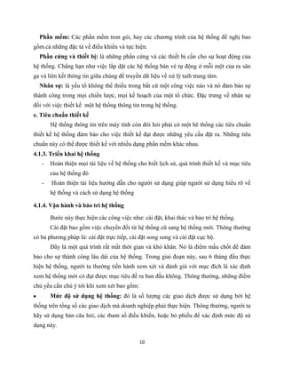 10
Phần mềm: Các phần mềm tron gói, hay các chương trình của hệ thống đề nghị bao
gồm cả những đặc tả về điều khiển và tực hiện.
Phần cứng và thiết bị: là những phần cứng và các thiết bị cần cho sự hoạt động của
hệ thống. Chẳng hạn như việc lắp dặt các hệ thống bán vé tự động ở mỗi một của ra sân
ga và liên kết thông tin giữa chúng để truyền dữ liệu về xử lý taih trung tâm.
Nhân sự: là yếu tố không thể thiếu trong bất cứ một công việc nào và nó đảm bảo sự
thành công trong mọi chiến lược, mọi kế hoạch của một tổ chức. Đặc trưng về nhân sự
đối với việc thiết kế một hệ thống thông tin trong hệ thống.
e. Tiêu chuẩn thiết kế
Hệ thống thông tin trên máy tính còn đòi hỏi phải có một hê thống các tiêu chuẩn
thiết kế hệ thống đảm bảo cho việc thiết kế đạt được những yêu cầu đặt ra. Những tiêu
chuẩn này có thể được thiết kế với nhiều dạng phần mềm khác nhau.
4.1.3. Triển khai hệ thống
- Hoàn thiện mọi tài liệu về hệ thống cho biết lịch sử, quá trình thiết kế và mục tiêu
của hệ thống đó
- Hoàn thiện tài liệu hướng dẫn cho người sử dụng giúp ngưới sử dụng hiểu rõ về
hệ thống và cách sử dụng hệ thống
4.1.4. Vận hành và bảo trì hệ thống
Bước này thực hiện các công việc như: cài đặt, khai thác và bảo trì hệ thống.
Cài đặt bao gồm việc chuyển đổi từ hệ thống cũ sang hệ thống mới. Thông thường
có ba phương pháp là: cài đặt trực tiếp, cài đặt song song và cài đặt cục bộ.
Đây là một quá trình rất mất thời gian và khó khăn. Nó là điểm mấu chốt để đảm
bảo cho sự thành công lâu dài của hệ thống. Trong giai đoạn này, sau 6 tháng đầu thực
hiện hệ thống, người ta thường tiến hành xem xét và đánh giá với mục đích là xác định
xem hệ thống mới có đạt được mục tiêu đề ra ban đầu không. Thông thường, những điểm
chủ yếu cần chú ý tới khi xem xét bao gồm:
Mức độ sử dụng hệ thống: đó là số lượng các giao dịch được sử dụng bởi hệ
thống trên tổng số các giao dịch mà doanh nghiệp phải thực hiện. Thông thường, người ta
hãy sử dụng bản câu hỏi, các tham số điều khiển, hoặc bỏ phiếu để xác định mức độ sử
dụng này.
 