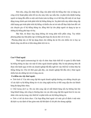 12
Hơn nữa, cũng cần nhận thấy rằng việc phát triển hệ thống như việc sử dụng các
công cũ kỹ thuật phần mềm hỗ trợ cho máy tính, tạo mẫu thử, và phát triển địnhk hướng
người sử dụng đều diễn ra một cách hoàn toàn tự động và có thể thay đổi một số các hoạt
động trong chính quá trình phát triển hệ thống thông tin. Sự phát triển này nhằm nâng cấp
chất lượng quá trình phát triển hệ thống và khiến cho nó trở nên dễ thực hiện hơn đối với
các chuyên gia về hệ thống thông tin, đồng thời lại cho phép người sử dụng tự tạo ra
những hệ thống phù hợp với họ.
Đặc biệt, nó được ứng dụng không chỉ trong phát triển phần cứng. Tuy nhiên
phương pháp này khá phức tạp và không phù hợp cho dự án nhỏ với ít rủi ro.
Phương pháp này có thể áp dụng được cho những dự án lớn cón nhiều rủi ro hay sự
thành công của dữ án có khả năng phân tích rủi ro.
Cau 9 Thuê ngoài
Thuê ngoài (outsourcing) là việc tổ chức thực hiện thiết kế và quản lý điều hành
hệ thống thông tin dựa vào một tổ chức ngoài doanh nghiệp. Đây là một phương thức đã
được tiến hành ngay từ khi các doanh nghiệp bắt đầu nghĩ tới việc thiết kế và khai thác hệ
thống thông tin. Cho tới thời gian gần đây, các doanh nghiệp bắt đầu chú ý thuê ngoài
nhiều hơn do những lợi ích rõ ràng của nó.
Ưu điểm của việc thuê ngoài:
Tính kinh tế: Các nhà cung cấp bên ngoài doanh nghiệp thường coa những chuyên gia
về các dịch vụ hệ thống thông tin và các công nghệ mà họ có thể cung cấp cho các khách
hàng đa dạng khác nhau.
Chất lượng dịch vụ: Do các nhà cung cấp sẽ mất khách hàng nếu họ không làm hài
lòng khách hàng, nên công ty thường dựa vào các nhà cung cấp bên ngoài hơn là vào các
nhân viên của họ trong việc thiết kế và phát triển các hệ thống thông tin.
Tính có thể dự đoán được: Các hợp đồng thuê ngoài với mức giá cố định ở một mức
độ dịch vụ xác định sẽ làm giảm mức độ bất định về chi phí cho doang nghiệp.
 