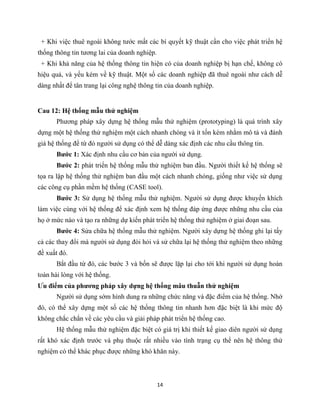 14
+ Khi việc thuê ngoài không tước mất các bí quyết kỹ thuật cần cho việc phát triển hệ
thống thông tin tương lai của doanh nghiệp.
+ Khi khả năng của hệ thống thông tin hiện có của doanh nghiệp bị hạn chế, không có
hiệu quả, và yếu kém về kỹ thuật. Một số các doanh nghiệp đã thuê ngoài như cách dễ
dàng nhất để tân trang lại công nghệ thông tin của doanh nghiệp.
Cau 12: Hệ thống mẫu thử nghiệm
Phương pháp xây dựng hệ thống mẫu thử nghiệm (prototyping) là quá trình xây
dựng một hệ thống thử nghiệm một cách nhanh chóng và ít tốn kém nhằm mô tả và đánh
giá hệ thống để từ đó người sử dụng có thể dễ dàng xác định các nhu cầu thông tin.
Bước 1: Xác định nhu cầu cơ bản của người sử dụng.
Bước 2: phát triển hệ thống mẫu thử nghiệm ban đầu. Người thiết kế hệ thống sẽ
tọa ra lập hệ thống thử nghiệm ban đầu một cách nhanh chóng, giống như việc sử dụng
các công cụ phần mềm hệ thống (CASE tool).
Bước 3: Sử dụng hệ thống mẫu thử nghiệm. Người sử dụng được khuyến khích
làm việc cùng với hệ thống để xác định xem hệ thống đáp ứng được những nhu cầu của
họ ở mức nào và tạo ra những dự kiến phát triển hệ thống thử nghiệm ở giai đoạn sau.
Bước 4: Sửa chữa hệ thống mẫu thử nghiệm. Người xây dựng hệ thống ghi lại tấy
cả các thay đổi mà người sử dụng đòi hỏi và sử chữa lại hệ thống thử nghiệm theo những
đề xuất đó.
Bắt đầu từ đó, các bước 3 và bốn sẽ được lặp lại cho tới khi người sử dụng hoàn
toàn hài lòng với hệ thống.
Ưu điểm của phương pháp xây dựng hệ thống mâu thuẫn thử nghiệm
Người sử dụng sớm hình dung ra những chức năng và đặc điểm của hệ thống. Nhờ
đó, có thể xây dựng một số các hệ thống thông tin nhanh hơn đặc biệt là khi mức độ
không chắc chắn về các yêu cầu và giải pháp phát triển hệ thống cao.
Hệ thống mẫu thử nghiệm đặc biệt có giá trị khi thiết kế giao diên người sử dụng
rất khó xác định trước và phụ thuộc rất nhiều vào tình trạng cụ thể nên hệ thông thử
nghiệm có thể khác phục được những khó khăn này.
 