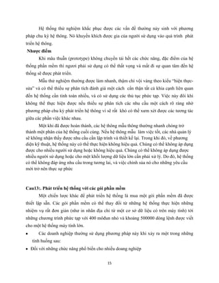 15
Hệ thống thử nghiệm khắc phục được các vấn đề thường nảy sinh với phương
pháp chu kỳ hệ thông. Nó khuyến khích được gia của người sử dụng vào quá trình phát
triển hệ thông.
Nhược điểm
Khi mâu thuẫn (prototype) không chuyền tải hết các chức năng, đặc điểm của hệ
thống phần mềm thì ngươi phải sử dụng có thể thất vọng và mất đi sự quan tâm đến hệ
thống sẽ được phát triển.
Mẫu thử nghiệm thường được làm nhanh, thậm chí vội vàng theo kiểu “hiện thực-
sửa” và có thể thiếu sự phân tích đánh giá một cách cẩn thận tất cả khia cạnh liên quan
đến hệ thống cần tính toán nhiều, và có sử dụng các thủ tục phức tạp. Việc này đôi khi
không thể thực hiện được nếu thiếu sự phân tích các nhu cầu một cách rõ ràng nhờ
phương pháp chu kỳ phát triển hệ thông vì sẽ rất khó có thể xưm xét được các tương tác
giữa các phần việc khác nhau.
Một khi đã được hoàn thành, các hệ thông mẫu thông thường nhanh chóng trở
thành một phân của hệ thống cuối cùng. Nếu hệ thông mẫu làm việc tốt, các nhà quản lý
sẽ không nhận thấy được nhu cầu cần lập trình và thiết kế lại. Trong khi đó, về phương
diện kỹ thuật, hệ thống này có thể thực hiện không hiệu quả. Chúng có thể không áp dụng
được cho nhiều người sử dụng hoặc không hiệu quả. Chúng có thể không áp dụng được
nhiều người sử dụng hoặc cho một khối lượng dữ liệu lớn cần phải xử lý. Do đó, hệ thống
có thể không đáp ứng nhu cầu trong tương lai, và việc chỉnh sủa nó cho những yêu cầu
mới trở nên thực sự phức
Cau13:. Phát triển hệ thống với các gói phần mềm
Một chiến lược khác để phát triển hệ thống là mua một gói phần mềm đã được
thiết lập sẵn. Các gói phần mềm có thể thay đổi từ những hệ thống thực hiện những
nhiệm vụ rất đơn giản (như in nhãn địa chỉ từ một cơ sở dữ liệu có trên máy tính) tới
những chương trình phức tạp với 400 môđun nhỏ và khoảng 500000 dòng lệnh được viết
cho một hệ thống máy tính lớn.
Các doanh nghiệp thường sử dụng phương pháp này khi xảy ra một trong những
tình huống sau:
Đối với những chức năng phổ biến cho nhiều doang nghiệp
 