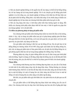 16
Khi các doanh nghiệp không có đủ nguồn lực để xây dựng và thiết kế hệ thống thông
tin với lực lượng nội tại trong doanh nghiệp. Với ít các chuyên gia hệ thống giàu kinh
nghiệm và có kỹ nằng cao, các doanh nghiệp sẽ không có đủ nhân lực để thực hiện các
dự án phát triển hệ thống. Đồng thời, việc thiếu khả năng về tài chính cũng sẽ khiến các
doanh nghiệp này tới lựa chọn các chương trình khác phần mềm trọn gói có sẵn.
Khi các ứng dụng trên máy vi tính được phát triển theo hướng người sử dụng. Rất
nhiều các chương trình phần mềm được thiết kế cho máy vi tính là nguồn trợ giúp cho
các doang nghiệp với ít chi phí nhất.
Ưu điểm của phương pháp sử dụng gói phần mềm
Các chương trình gói phần mềm thường được kiểm tra trước khi đưa ra thị trường,
chính vì vậy, việc sử dụng các phần mềm trọn gói sẽ giúp doang nghiêp giảm bớt được
thời gian thiết kế, tổ chức tập dữ liệu, xử lý các mối quan hệ, các giao dịch, xử lý các mối
quan hệ, các giao dịch, xây dựng các báo cáo.
Các gói phần mềm thường ít đòi hỏi các hệ thống hỗ trợ. Do chi phí bảo trì hệ
thống thông tin thường chiếm 50 tới 80% tổng ngân sách dành cho hệ thống thông tin,
nên việc sử dụng gói phần mèm sẽ làm giảm thiểu các chi phí cho hệ thống thông tin và
giải phóng nguồn nhân lực nội tại trong doang nghiệp cho những công việc khác.
Phương pháp này cũng sẽ giảm những điểm nút của tổ chức trong quá trình phát
triển hệ thống. Người sử dụng sẽ dễ dàng chấp nhận hệ thống này do nó đã khá phổ biến
trên thị trường, nên yêu cầu thiết kế và thiết kế lại được giảm tối thiểu cho doanh nghiệp.
Nhược điểm
Các chương trình thương mại hóa sẽ không đáp ứng được các yêu cầu về kỹ thuật
và tính tinh tế cho nhiều dạng công việc đa dạng khác nhau. Thông thường các chương
trình thường được thiết kế và mã hóa để thực hiện tốt một chức năng nào đó hơn là đào
tạo ra một hệ thống với một số lượng lớn các chức năng nào đó hơn là tạo ra một hệ
thống với một số lượng lớn các chức năng xử lý phức tạp đa dạng.
Đôi khi, các gói phần mềm gây khó khăn cho việc phát triển do chi phí quá cao để
chuyển đối.
Các gói phần mềm có thể không đáp ứng được hoàn toàn những yêu cầu của tổ
chức. Các chương trình này do chạy theo tính thương mại hóa nên đã cố gắng phù hợp
 