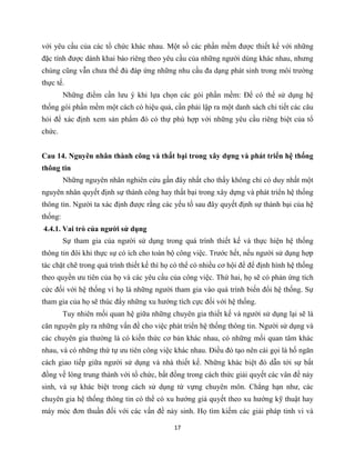 17
với yêu cầu của các tổ chức khác nhau. Một số các phần mềm được thiết kế với những
đặc tính được dành khai báo riêng theo yêu cầu của những người dùng khác nhau, nhưng
chúng cũng vẫn chưa thể đủ đáp ứng những nhu cầu đa dạng phát sinh trong môi trường
thực tế.
Những điểm cần lưu ý khi lựa chọn các gói phần mềm: Để có thể sử dụng hệ
thống gói phần mềm một cách có hiệu quả, cần phải lập ra một danh sách chi tiết các câu
hỏi để xác định xem sản phẩm đó có thự phù hợp với những yêu cầu riêng biệt của tổ
chức.
Cau 14. Nguyên nhân thành công và thất bại trong xây dựng và phát triển hệ thống
thông tin
Những nguyên nhân nghiên cứu gần đây nhất cho thấy không chỉ có duy nhất một
nguyên nhân quyết định sự thành công hay thất bại trong xây dựng và phát triển hệ thống
thông tin. Người ta xác định được rằng các yếu tố sau đây quyết định sự thành bại của hệ
thống:
4.4.1. Vai trò của người sử dụng
Sự tham gia của người sử dụng trong quá trình thiết kế và thực hiện hệ thống
thông tin đôi khi thực sự có ích cho toàn bộ công việc. Trước hết, nếu người sử dụng hợp
tác chặt chẽ trong quá trình thiết kế thì họ có thể có nhiều cơ hội để để định hình hệ thống
theo quyền ưu tiên của họ và các yêu cầu của công việc. Thứ hai, họ sẽ có phản ứng tích
cức đối với hệ thống vì họ là những người tham gia vào quá trình biến đổi hệ thống. Sự
tham gia của họ sẽ thúc đẩy những xu hướng tích cực đối với hệ thống.
Tuy nhiên mối quan hệ giữa những chuyên gia thiết kế và người sử dụng lại sẽ là
căn nguyên gây ra những vấn đề cho việc phát triển hệ thống thông tin. Người sử dụng và
các chuyên gia thường là có kiến thức cơ bản khác nhau, có những mối quan tâm khác
nhau, và có những thứ tự ưu tiên công việc khác nhau. Điều đó tạo nên cái gọi là hố ngăn
cách giao tiếp giữa người sử dụng và nhà thiết kế. Những khác biệt đó dẫn tới sự bất
đồng về lòng trung thành với tổ chức, bất đồng trong cách thức giải quyết các vân đề nảy
sinh, và sự khác biệt trong cách sử dụng từ vựng chuyên môn. Chẳng hạn như, các
chuyên gia hệ thống thông tin có thể có xu hướng giả quyết theo xu hướng kỹ thuật hay
máy móc đơn thuần đối với các vấn đề nảy sinh. Họ tìm kiếm các giải pháp tinh vi và
 
